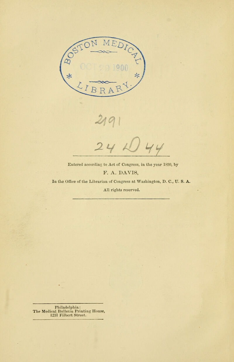 *7 c, v //5 fry Entered according to Act of Congress, in the year 1890, by F. A. DAVIS, In the Office of the Librarian of Congress at Washington, D. C, U. S. A. All rights reserved. Philadelphia: The Medical Bulletin Printing House, 1231 Filbert Street.