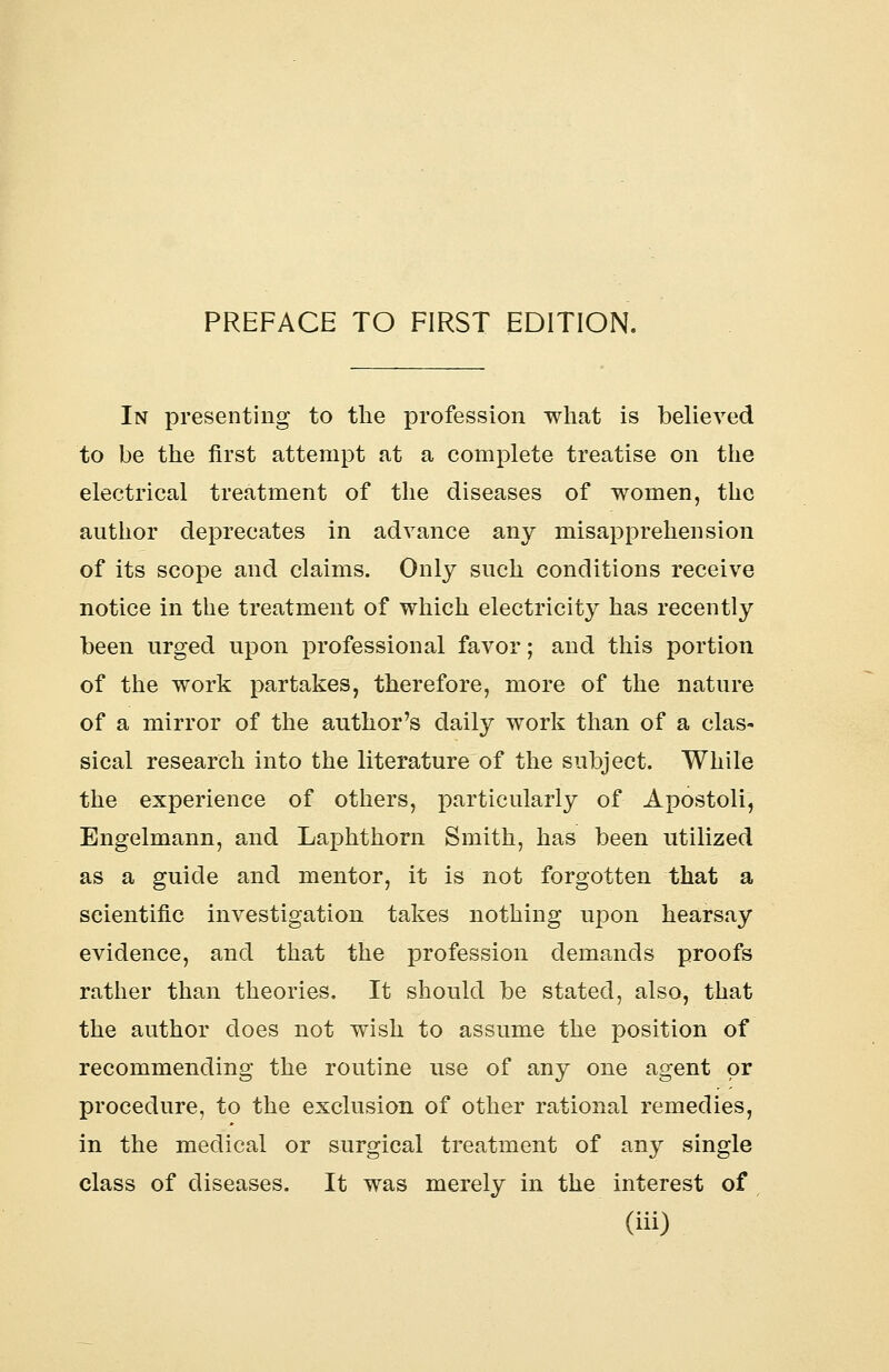 In presenting to the profession what is believed to be the first attempt at a complete treatise on the electrical treatment of the diseases of women, the author deprecates in advance any misapprehension of its scope and claims. Only such conditions receive notice in the treatment of which electricity has recently been urged upon professional favor; and this portion of the work partakes, therefore, more of the nature of a mirror of the author's daily work than of a clas- sical research into the literature of the subject. While the experience of others, particularly of Apostoli, Engelmann, and Laphthorn Smith, has been utilized as a guide and mentor, it is not forgotten that a scientific investigation takes nothing upon hearsay evidence, and that the profession demands proofs rather than theories. It should be stated, also, that the author does not wish to assume the position of recommending the routine use of any one agent or procedure, to the exclusion of other rational remedies, in the medical or surgical treatment of any single class of diseases. It was merely in the interest of