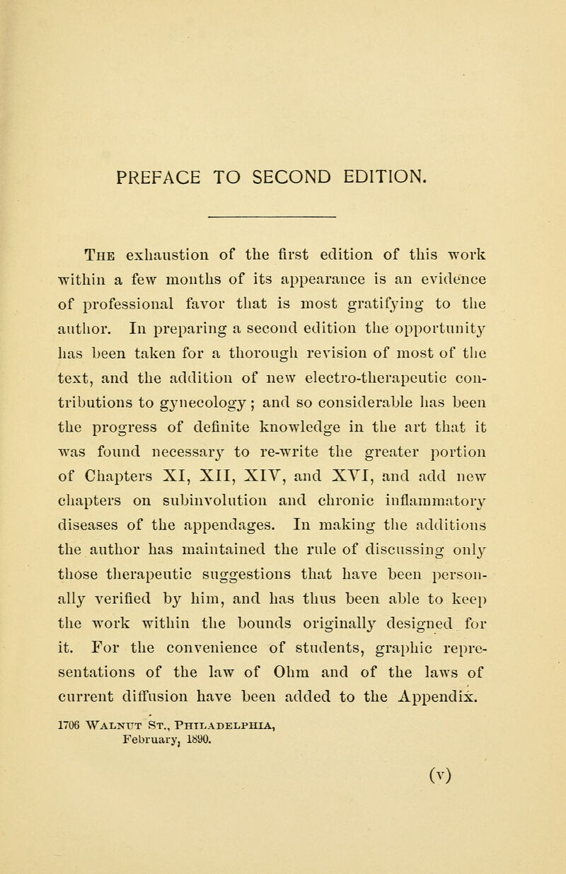 The exhaustion of the first edition of this work ■within a few months of its appearance is an evidence of professional favor that is most gratifying to the author. In preparing a second edition the opportunity has been taken for a thorough revision of most of the text, and the addition of new electro-therapeutic con- tributions to gynecology; and so considerable has been the progress of definite knowledge in the art that it was found necessary to re-write the greater portion of Chapters XI, XII, XIY, and XYI, and add new chapters on subinvolution and chronic inflammatory diseases of the appendages. In making the additions the author has maintained the rule of discussing only those therapeutic suggestions that have been person- ally verified by him, and has thus been able to keep the work within the bounds originally designed for it. For the convenience of students, graphic repre- sentations of the law of Ohm and of the laws of current diffusion have been added to the Appendix. 1706 Walnut St., Philadelphia, February, 1890. M