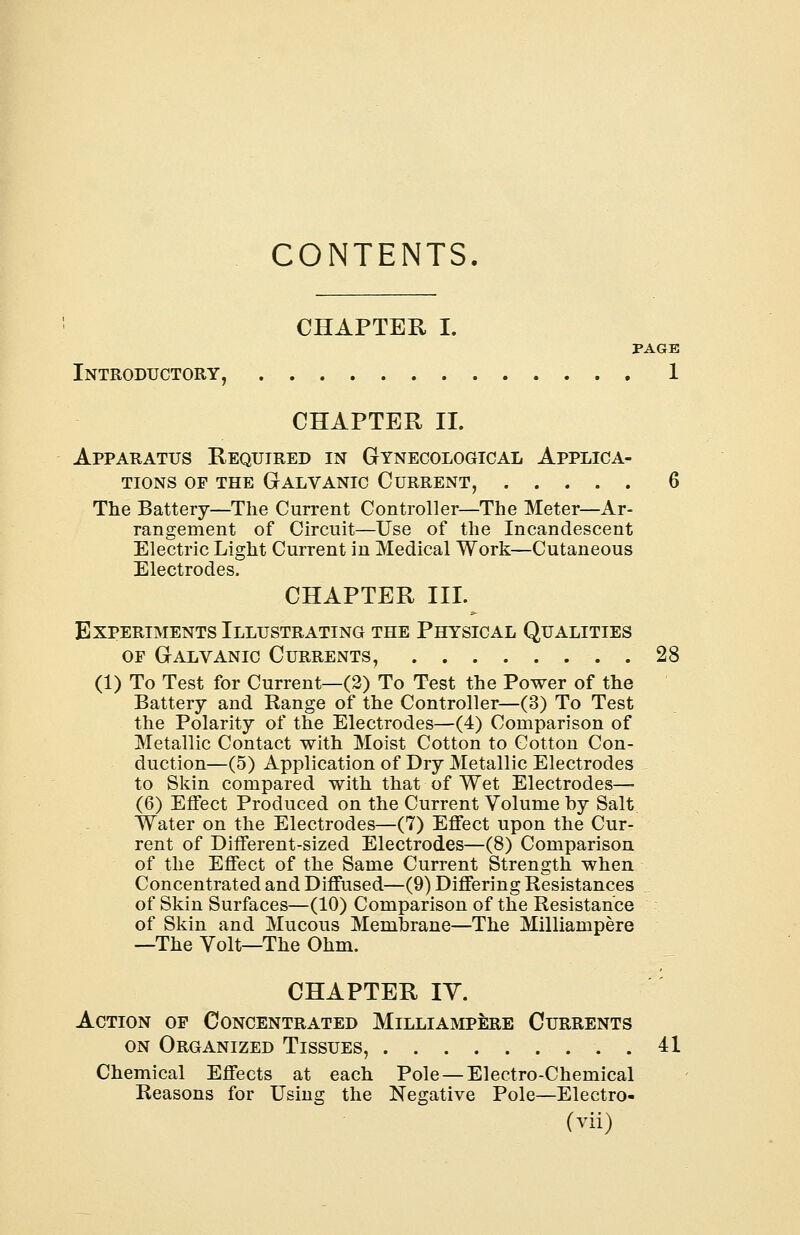 CONTENTS CHAPTER I. PAGE Introductory, 1 CHAPTER II. Apparatus Required in Gynecological Applica- tions op the Galvanic Current, 6 The Battery—The Current Controller—The Meter—Ar- rangement of Circuit—Use of the Incandescent Electric Light Current in Medical Work—Cutaneous Electrodes. CHAPTER III. Experiments Illustrating the Physical Qualities of Galvanic Currents, 28 (1) To Test for Current—(2) To Test the Power of the Battery and Range of the Controller—(3) To Test the Polarity of the Electrodes—(4) Comparison of Metallic Contact with Moist Cotton to Cotton Con- duction—(5) Application of Dry Metallic Electrodes to Skin compared with that of Wet Electrodes— (6) Effect Produced on the Current Volume by Salt Water on the Electrodes—(7) Effect upon the Cur- rent of Different-sized Electrodes—(8) Comparison of the Effect of the Same Current Strength when Concentrated and Diffused—(9) Differing Resistances of Skin Surfaces—(10) Comparison of the Resistance of Skin and Mucous Membrane—The Milliampere —The Volt—The Ohm. CHAPTER IY. Action of Concentrated Milliampere Currents on Organized Tissues, 41 Chemical Effects at each Pole — Electro-Chemical Reasons for Using the Negative Pole—Electro-