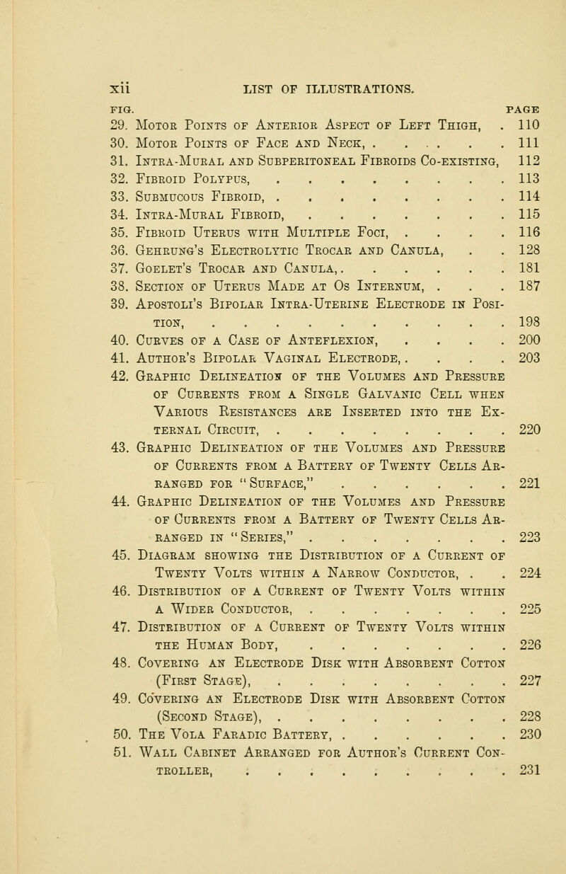 FIG. PAGE 29. Motor Points of Anterior Aspect of Left Thigh, . 110 30. Motor Points of Face and Neck, Ill 31. Intra-Mural and Subperitoneal Fibroids Co-existing, 112 32. Fibroid Polypus, 113 33. Submucous Fibroid, 114 34. Intra-Mural Fibroid, 115 35. Fibroid Uterus with Multiple Foci 116 36. Gehrung's Electrolytic Trocar and Canula, . . 128 37. Goelet's Trocar and Canula, 181 38. Section of Uterus Made at Os Internum, . . . 187 39. Apostolus Bipolar Intra-Uterine Electrode in Posi- tion, 198 40. Curves of a Case of Anteflexion, .... 200 41. Author's Bipolar Vaginal Electrode, .... 203 42. Graphic Delineation of the Volumes and Pressure of Currents from a Single Galvanic Cell when Various Resistances are Inserted into the Ex- ternal Circuit, 220 43. Graphic Delineation of the Volumes and Pressure of Currents from a Battery of Twenty Cells Ar- ranged for Surface, 221 44. Graphic Delineation of the Volumes and Pressure of Currents from a Battery of Twenty Cells Ar- ranged in Series, 223 45. Diagram showing the Distribution of a Current of Twenty Volts within a Narrow Conductor, . . 224 46. Distribution of a Current of Twenty Volts within a Wider Conductor, 225 47. Distribution of a Current of Twenty Volts within the Human Body, 226 48. Covering an Electrode Disk with Absorbent Cotton (First Stage), 227 49. Covering an Electrode Disk with Absorbent Cotton (Second Stage), 228 50. The Vola Faradic Battery 230 51. Wall Cabinet Arranged for Author's Current Con- troller 231
