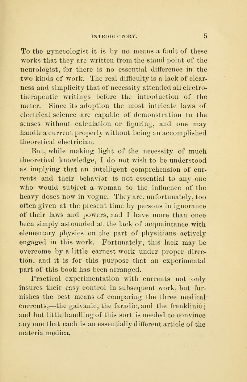 To the gynecologist it is by no means a fault of these works that they are written from the stand-point of the neurologist, for there is no essential difference in the two kinds of work. The real difficulty is a lack of clear- ness and simplicity that of necessity attended all electro- therapeutic writings before the introduction of the meter. Since its adoption the most intricate laws of electrical science are capable of demonstration to the senses without calculation or figuring, and one may handle a current properly without being an accomplished theoretical electrician. But, while making light of the necessity of much theoretical knowledge, I do not wish to be understood as implying that an intelligent comprehension of cur- rents and their behavior is not essential to any one who would subject a woman to the influence of the heavy doses now in vogue. The}7 are, unfortunately, too often given at the present time by persons in ignorance of their laws and powers, and I have more than once been simply astounded at the lack of acquaintance with elementary physics on the part of physicians actively engaged in this work. Fortunately, this lack may be overcome by a little earnest work under proper direc- tion, and it is for this purpose that an experimental part of this book has been arranged. Practical experimentation with currents not only insures their easy control in subsequent work, but fur- nishes the best means of comparing the three medical currents,—the galvanic, the faradic, and the franklinic ; and but little handling of this sort is needed to convince any one that each is an essentially different article of the materia medica.