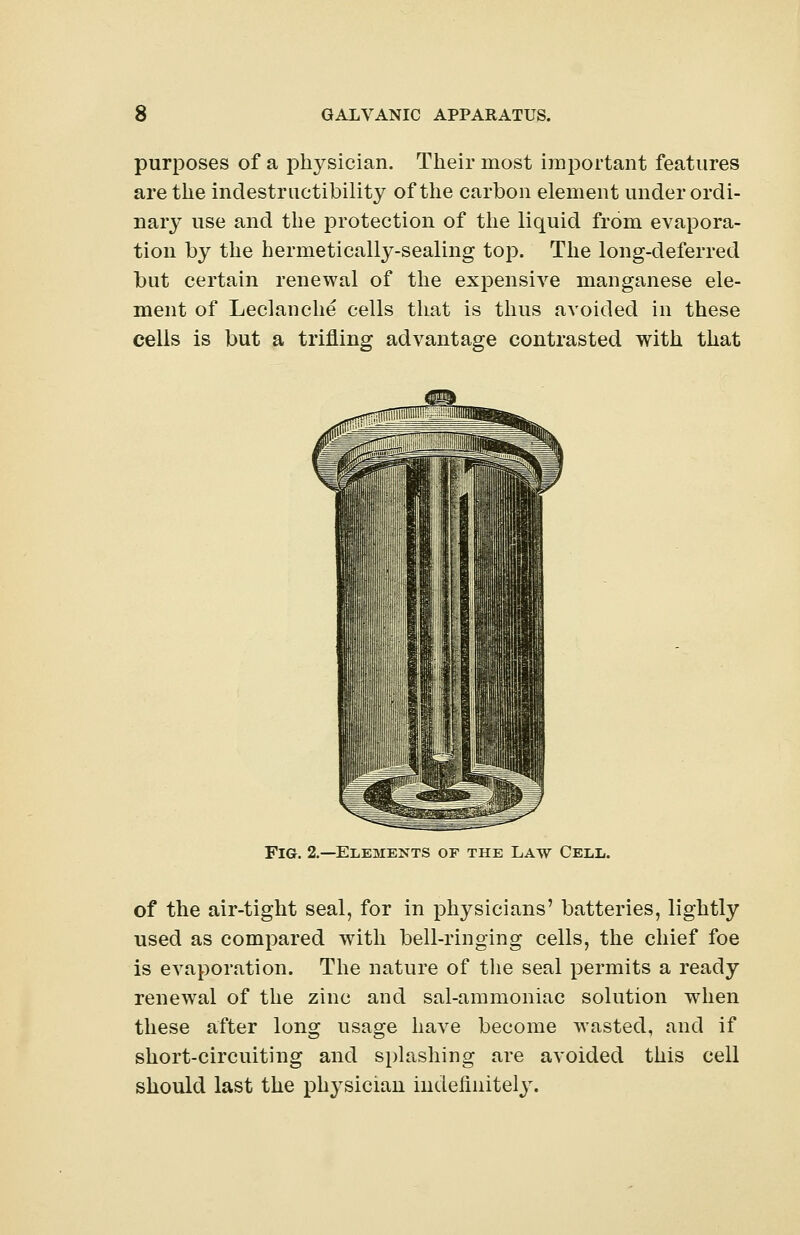 purposes of a physician. Their most important features are the indestructibility of the carbon element under ordi- nary use and the protection of the liquid from evapora- tion by the hermetically-sealing top. The long-deferred but certain renewal of the expensive manganese ele- ment of Leclanche cells that is thus avoided in these cells is but a trifling advantage contrasted with that Fig. 2.—Elements of the Law Cell. of the air-tight seal, for in physicians' batteries, lightly used as compared with bell-ringing cells, the chief foe is evaporation. The nature of the seal permits a ready renewal of the zinc and sal-ammoniac solution when these after long usage have become wasted, and if short-circuiting and splashing are avoided this cell should last the physician indefinitely.