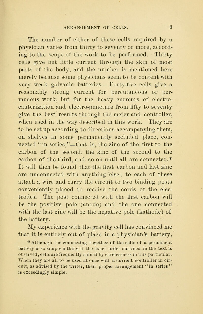 The number of either of these cells required hy a physician varies from thirty to sevent}7- or more, accord- ing to the scope of the work to be performed. Thirty cells give but little current through the skin of most parts of the body, and the number is mentioned here merely because some plrvsicians seem to be content with very weak galvanic batteries. Forty-five cells give a reasonably strong current for percutaneous or per- mucous work, but for the heavy currents of electro- cauterization and electro-puncture from fifty to seventy give the best results through the meter and controller, when used in the way described in this work. They are to be set up according to directions accompanying them, on shelves in some permanently secluded place, con- nected  in series,—that is, the zinc of the first to the carbon of the second, the zinc of the second to the carbon of the third, and so on until all are connected.* It will then be found that the first carbon and last zinc are unconnected witli anything else; to each of these attach a wire and carry the circuit to two binding posts conveniently placed to receive the cords of the elec- trodes. The post connected with the first carbon will be the positive pole (anode) and the one connected with the last zinc will be the negative pole (kathode) of the battery. My experience with the gravity cell has convinced me that it is entirely out of place in a physician's battery, * Although the connecting together of the cells of a permanent battery is so simple a thing if the exact order outlined in the testis observed, cells are frequently ruined by carelessness in this particular. When they are all to be used at once with a current controller in cir- cuit, as advised by the writer, their proper arrangement in series is exceedingly simple.