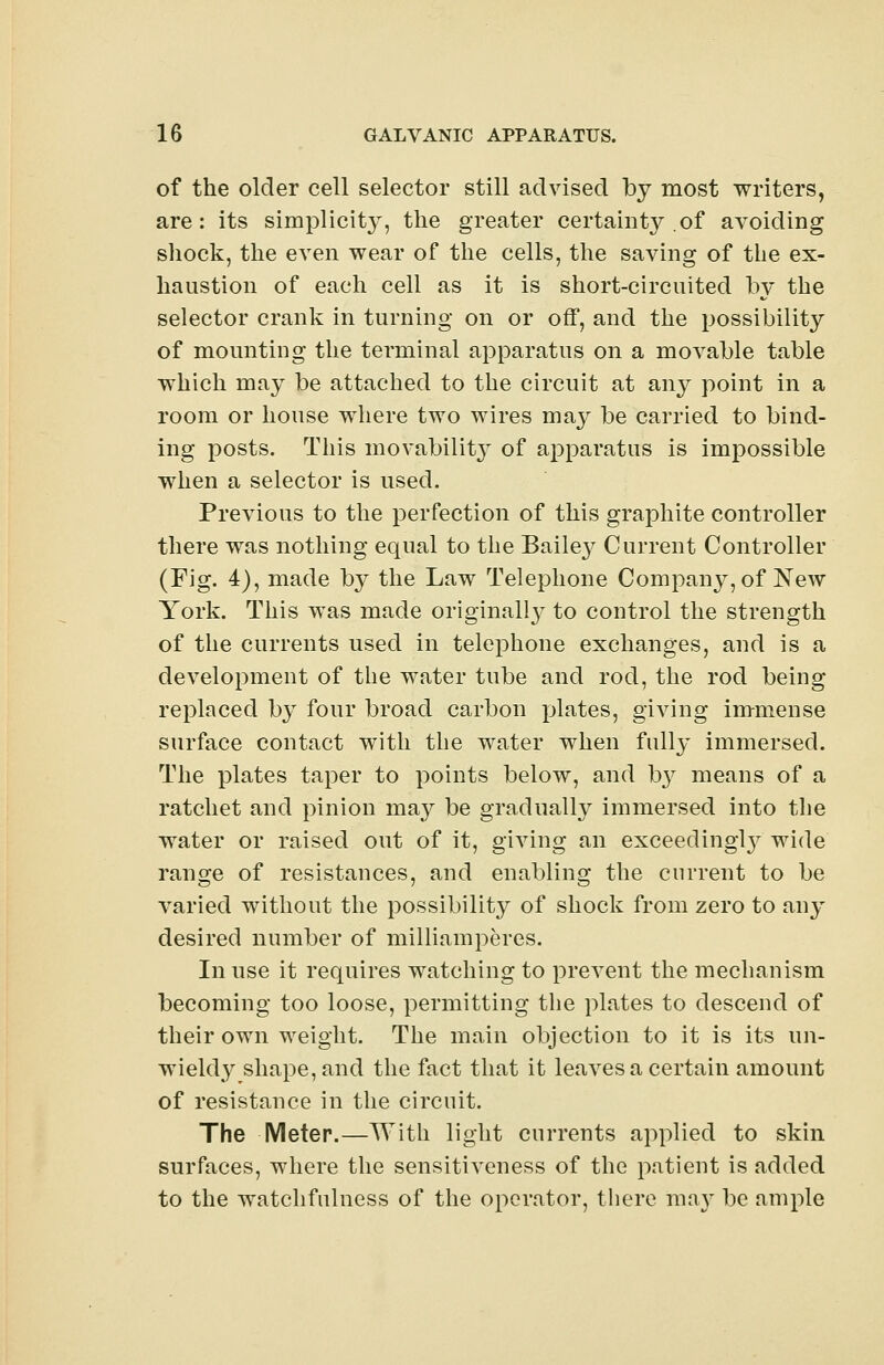 of the older cell selector still advised by most writers, are: its simplicity, the greater certainty of avoiding shock, the even wear of the cells, the saving of the ex- haustion of each cell as it is short-circuited by the selector crank in turning on or off, and the possibility of mounting the terminal apparatus on a movable table which may be attached to the circuit at any point in a room or house where two wires may be carried to bind- ing posts. This movability of apparatus is impossible when a selector is used. Previous to the perfection of this graphite controller there was nothing equal to the Baile}' Current Controller (Fig. 4), made by the Law Telephone Company, of New York. This was made original^ to control the strength of the currents used in telephone exchanges, and is a development of the water tube and rod, the rod being replaced by four broad carbon plates, giving immense surface contact with the water when fully immersed. The plates taper to points below, and hy means of a ratchet and pinion may be gradually immersed into the water or raised out of it, giving an exceeding^ wide range of resistances, and enabling the current to be varied without the possibility of shock from zero to any desired number of milliamperes. In use it requires watching to prevent the mechanism becoming too loose, permitting the plates to descend of their own weight. The main objection to it is its un- wieldy shape, and the fact that it leaves a certain amount of resistance in the circuit. The Meter.—With light currents applied to skin surfaces, where the sensitiveness of the patient is added to the watchfulness of the operator, there may be ample