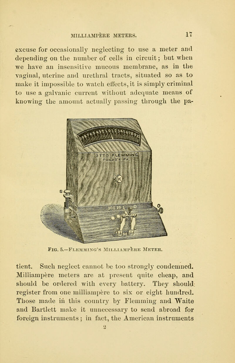 excuse for occasionally neglecting to use a meter and depending on the number of cells in circuit; but when we have an insensitive mucous membrane, as in the vaginal, uterine and urethral tracts, situated so as to make it impossible to watch effects, it is simply criminal to use a galvanic current without adequate means of knowing the amount actually passing through the pa- Fig. 5.—Flemmixg's Milliampere Meter. tient. Such neglect cannot be too strongly condemned. Milliampere meters are at present quite cheap, and should be ordered with every battery. They should; register from one milliampere to six or eight hundred. Those made in this country by Flemming and Waite and Bartlett make it unnecessary to send abroad for foreign instruments ; in fact, the American instruments -2