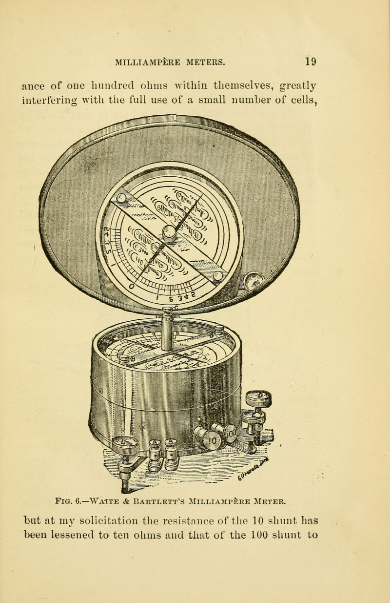 ance of one hundred ohms within themselves, greatly interfering with the full use of a small number of cells, Waite & Bartxett's Mii/liampere Meter. but at mv solicitation the resistance of the 10 shunt has been lessened to ten ohms and that of the 100 shunt to