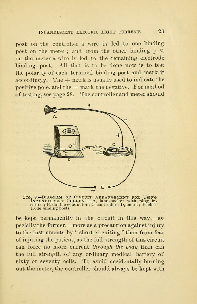 post on the controller a wire is led to one binding post on the meter; and from the other binding post on the meter a wire is led to the remaining electrode binding post. All that is to be done now is to test the polarity of each terminal binding post and mark it accordingly. The -j- mark is usually used to indicate the positive pole, and the — mark the negative. For method of testing, see page 28. The controller and meter should UlSfiSr B J?© A. 1^\ m i 1 oil t^° \ Fig. 9.—Diagram of Circuit Arrangement for Using Incandescent Current.—A, lamp-socket with plug in- serted ; 15, double conductor ; C, controller ; D, meter ; E, elec- trode binding posts. be kept permanently in the circuit in this wa}7,—es- pecially the former,—more as a precaution against injury to the instruments by  short-circuiting  than from fear of injuring the patient, as the full strength of this circuit can force no more current through the body than can the full strength of any ordinary medical battery of sixty or sevent}r cells. To avoid accidentally burning out the meter, the controller should always be kept with