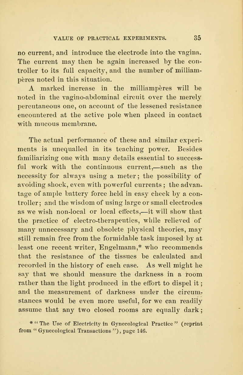 no current, and introduce the electrode into the vagina. The current may then be again increased by the con- troller to its full capacity, and the number of milliam- peres noted in this situation. A marked increase in the milliamperes will be noted in the vagino-abdominal circuit over the merety percutaneous one, on account of the lessened resistance encountered at the active pole when placed in contact with mucous membrane. The actual performance of these and similar experi- ments is unequalled in its teaching power. Besides familiarizing one with many details essential to success- ful work with the continuous current,—such as the necessity for alwaj^s using a meter; the possibility of avoiding shock, even with powerful currents ; the advan- tage of ample battery force held in easy check by a con- troller ; and the wisdom of using large or small electrodes as we wish non-local or local effects,—it will show that the practice of electro-therapeutics, while relieved of many unnecessary and obsolete physical theories, may still remain free from the formidable task imposed by at least one recent writer, Engelmann,* who recommends that the resistance of the tissues be calculated and recorded in the history of each case. As well might he say that we should measure the darkness in a room rather than the light produced in the effort to dispel it; and the measurement of darkness under the circum- stances would be even more useful, for we can readily assume that any two closed rooms are equally dark; *  The Use of Electricity in Gynecological Practice (reprint from  Gynecological Transactions ), page 146.