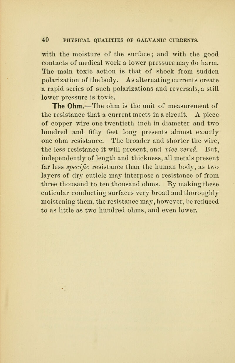 with the moisture of the surface; and with the good contacts of medical work a lower pressure may do harm. The main toxic action is that of shock from sudden polarization of the body. As alternating currents create a rapid series of such polarizations and reversals, a still lower pressure is toxic. The Ohm.—The ohm is the unit of measurement of the resistance that a current meets in a circuit. A piece of copper wire one-twentieth inch in diameter and two hundred and fifty feet long presents almost exactly one ohm resistance. The broader and shorter the wire, the less resistance it will present, and vice versa. But, independently of length and thickness, all metals present far less specific resistance than the human bod}r, as two la}-ers of dry cuticle may interpose a resistance of from three thousand to ten thousand ohms. By making these cuticular conducting surfaces very broad and thorough^ moistening them, the resistance may, however, be reduced to as little as two hundred ohms, and even lower.