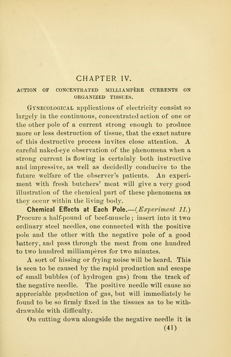 CHAPTER IV. ACTION OF CONCENTRATED MILLIAMPERE CURRENTS ON ORGANIZED TISSUES. Gynecological applications of electricity consist so largely in the continuous, concentrated action of one or the other pole of a current strong enough to produce more or less destruction of tissue, that the exact nature of this destructive process invites close attention. A careful naked-eye observation of the phenomena when a strong current is flowing is certainly both instructive and impressive, as well as decidedly conducive to the future welfare of the observer's patients. An experi- ment with fresh butchers' meat will give a very good illustration of the chemical part of these phenomena as they occur within the living body. Chemical Effects at Each Pole.—{Experiment 11.) Procure a half-pound of beef-muscle ; insert into it two ordinary steel needles, one connected with the positive pole and the other with the negative pole of a good battery, and pass through the meat from one hundred to two hundred milliamperes for two minutes. A sort of hissing or frying noise will be heard. This is seen to be caused by the rapid production and escape of small bubbles (of hydrogen gas) from the track of the negative needle. The positive needle will cause no' appreciable production of gas, but will immediately be found to be so firmly fixed in the tissues as to be with- drawable with difficulty. On cutting down alongside the negative needle it is