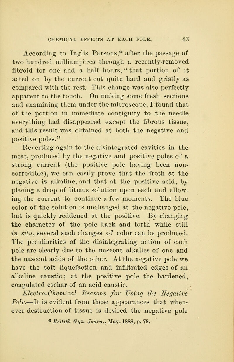 According to Inglis Parsons,* after the passage of two hundred milliamperes through a recentl}T-rernoved fibroid for one and a half hours,  that portion of it acted on by the current cut quite hard and gristly as compared with the rest. This change was also perfectly apparent to the touch. On making some fresh sections and examining them under the microscope, I found that of the portion in immediate contiguity to the needle everything had disappeared except the fibrous tissue, and this result was obtained at both the negative and positive poles. Reverting again to the disintegrated cavities in the meat, produced by the negative and positive poles of a strong current (the positive pole having been non- corrodible), we can easily prove that the froth at the negative is alkaline, and that at the positive acid, by placing a drop of litmus solution upon each and allow- ing the current to continue a few moments. The blue color of the solution is unchanged at the negative pole, but is quickly reddened at the positive. By changing the character of the pole back and forth while still in situ, several such changes of color can be produced. The peculiarities of the disintegrating action of each pole are clearly due to the nascent alkalies of one and the nascent acids of the other. At the negative pole we have the soft liquefaction and infiltrated edges of an alkaline caustic; at the positive pole the hardened, coagulated eschar of an acid caustic. Electro-Chemical Reasons for Using the Negative Pole.—It is evident from these appearances that when- ever destruction of tissue is desired the negative pole * British Gyn. Journ., May. 1888, p. 78.