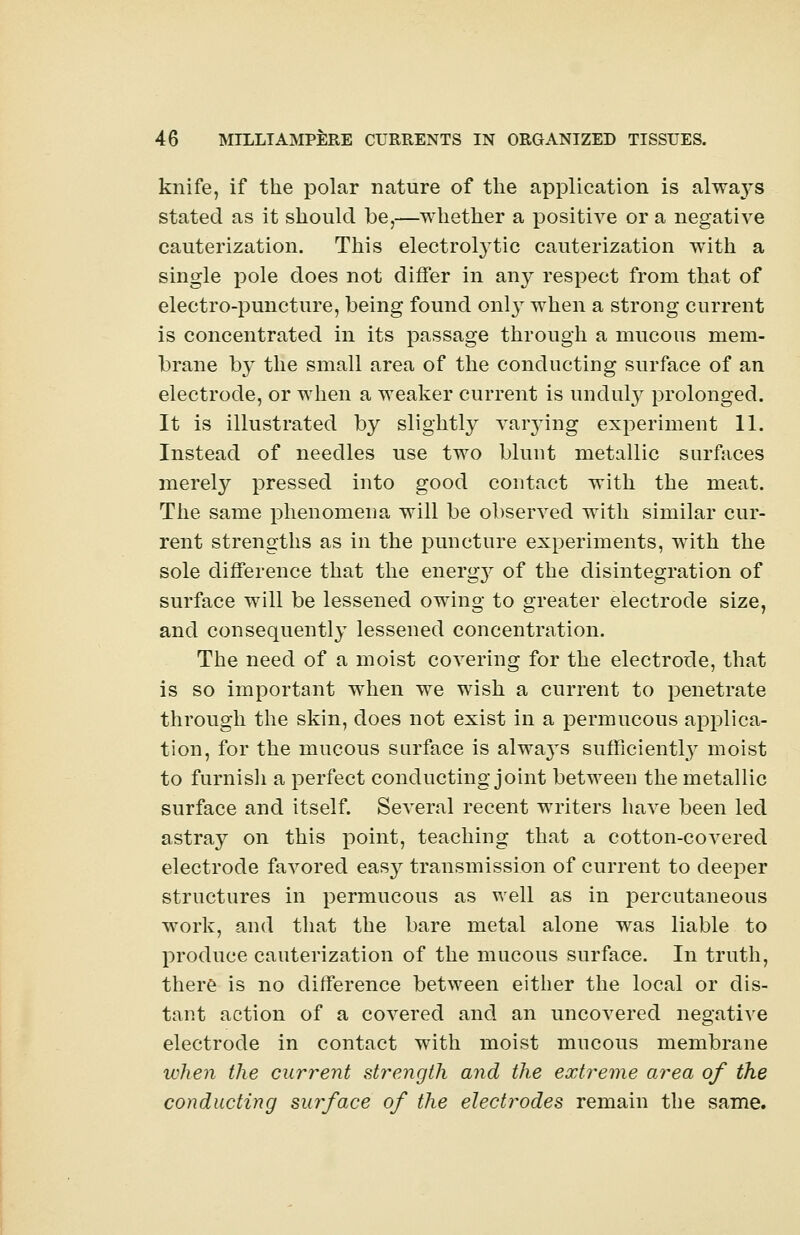 knife, if the polar nature of the application is alwa}Ts stated as it should be,—whether a positive or a negative cauterization. This electrolytic cauterization with a single pole does not differ in any respect from that of electro-puncture, being found onl}T when a strong current is concentrated in its passage through a mucous mem- brane by the small area of the conducting surface of an electrode, or when a weaker current is unduly prolonged. It is illustrated by slightly varying experiment 11. Instead of needles use two blunt metallic surfaces merely pressed into good contact with the meat. The same phenomena will be observed with similar cur- rent strengths as in the puncture experiments, with the sole difference that the energy of the disintegration of surface will be lessened owing to greater electrode size, and consequently lessened concentration. The need of a moist covering for the electrode, that is so important when we wish a current to penetrate through the skin, does not exist in a permucous applica- tion, for the mucous surface is always sufficiently moist to furnish a perfect conducting joint between the metallic surface and itself. Several recent writers have been led astray on this point, teaching that a cotton-covered electrode favored easy transmission of current to deeper structures in permucous as well as in percutaneous work, and that the bare metal alone was liable to produce cauterization of the mucous surface. In truth, there is no difference between either the local or dis- tant action of a covered and an uncovered negative electrode in contact with moist mucous membrane when the current strength and the extreme area of the conducting surface of the electrodes remain the same.