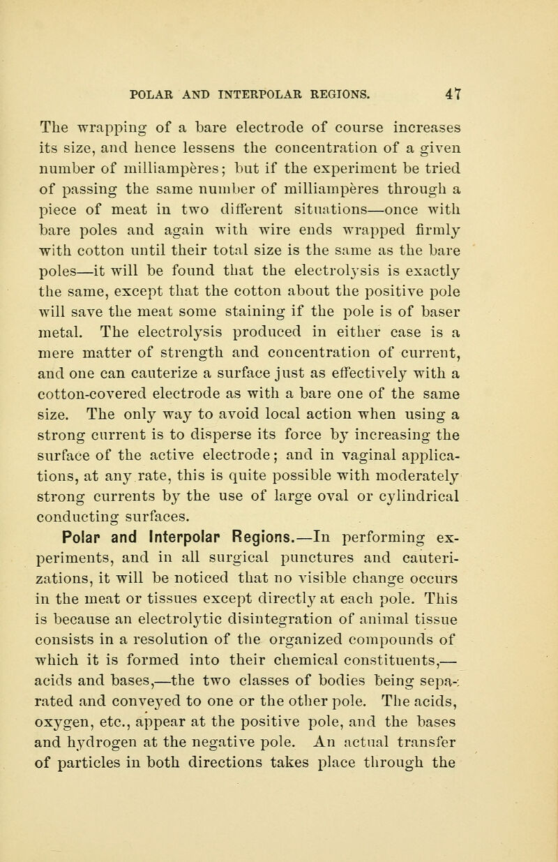 The wrapping of a bare electrode of course increases its size, and hence lessens the concentration of a given number of milliamperes; but if the experiment be tried of passing the same number of milliamperes through a piece of meat in two different situations—once with bare poles and again with wire ends wrapped firmly with cotton until their total size is the same as the bare poles—it will be found that the electrolysis is exactly the same, except that the cotton about the positive pole will save the meat some staining if the pole is of baser metal. The electrolysis produced in either case is a mere matter of strength and concentration of current, and one can cauterize a surface just as effectively with a cotton-covered electrode as with a bare one of the same size. The only way to avoid local action when using a strong current is to disperse its force by increasing the surface of the active electrode; and in vaginal applica- tions, at any.rate, this is quite possible with moderately strong currents by the use of large oval or cylindrical conducting surfaces. Polar and Interpolar Regions.—In performing ex- periments, and in all surgical punctures and cauteri- zations, it will be noticed that no visible change occurs in the meat or tissues except directly at each pole. This is because an electronic disintegration of animal tissue consists in a resolution of the organized compounds of which it is formed into their chemical constituents,— acids and bases,—the two classes of bodies being sepa-: rated and conveyed to one or the other pole. The acids, ox}^gen, etc., appear at the positive pole, and the bases and hydrogen at the negative pole. An actual transfer of particles in both directions takes place through the