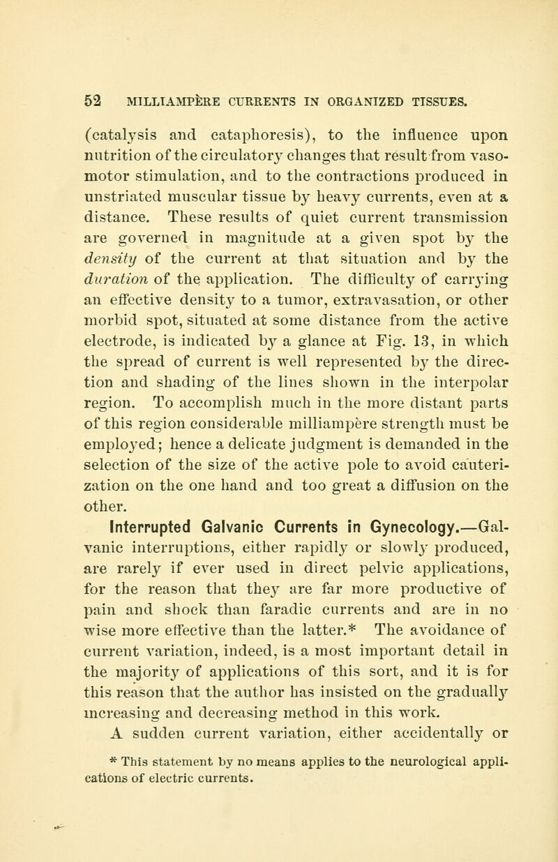 (catalysis and cataphoresis), to the influence upon nutrition of the circulatory changes that result from vaso- motor stimulation, and to the contractions produced in unstriated muscular tissue by heavy currents, even at a distance. These results of quiet current transmission are governed in magnitude at a given spot by the density of the current at that situation and by the duration of the application. The difficulty of carrying an effective density to a tumor, extravasation, or other morbid spot, situated at some distance from the active electrode, is indicated by a glance at Fig. 13, in which the spread of current is well represented by the direc- tion and shading of the lines shown in the interpolar region. To accomplish much in the more distant parts of this region considerable milliampere strength must be employed; hence a delicate judgment is demanded in the selection of the size of the active pole to avoid cauteri- zation on the one hand and too great a diffusion on the other. Interrupted Galvanic Currents in Gynecology.—Gal- vanic interruptions, either rapidly or slowly produced, are rarely if ever used in direct pelvic applications, for the reason that they are far more productive of pain and shock than faradic currents and are in no wise more effective than the latter.* The avoidance of current variation, indeed, is a most important detail in the majorit}' of applications of this sort, and it is for this reason that the author has insisted on the gradual^ increasing and decreasing method in this work. A sudden current variation, either accidentally or * This statement by no means applies to the neurological appli- cations of electric currents.