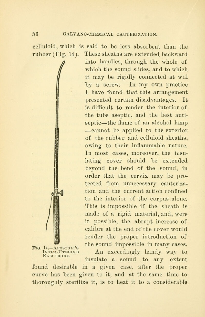 celluloid, which is said to be less absorbent than the rubber (Fig. 14). These sheaths are extended, backward into handles, through the whole of which the sound slides, and to which it may be rigidly connected at will by a screw. In my own practice I have found that this arrangement presented certain disadvantages. It is difficult to render the interior of the tube aseptic, and the best anti- septic—the flame of an alcohol lamp —cannot be applied to the exterior of the rubber and celluloid sheaths, owing to their inflammable nature. In most cases, moreover, the insu- lating cover should be extended beyond the bend of the sound, in order that the cervix may be pro- tected from unnecessary cauteriza- tion and the current action confined to the interior of the corpus alone. This is impossible if the sheath is made of a rigid material, and, were it possible, the abrupt increase of calibre at the end of the cover would render the proper introduction of the sound impossible in many cases. An exceedingly handy way to insulate a sound to any extent found desirable in a given case, after the proper curve has been given to it, and at the same time to thoroughly sterilize it, is to heat it to a considerable Pig. 14.—Apostolus Intr*a-Uterine Electrode.