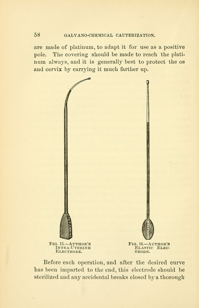 are made of platinum, to adapt it for use as a positive pole. The covering should be made to reach the plati- num alwa}rs, and it is generally best to protect the os and cervix by canning it much farther up. Fig. 15.—Author's Intra-Uterine Electrode. Fig. 16.—Author's Elastic Elec- trode. Before each operation, and after the desired curve has been imparted to the end, this electrode should be sterilized and aivy accidental breaks closed by a thorough