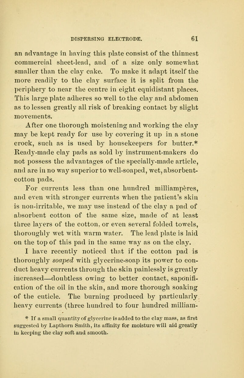 an advantage in having this plate consist of the thinnest commercial sheet-lead, and of a size only somewhat smaller than the cla}^ cake. To make it adapt itself the more readily to the clay surface it is split from the periphery to near the centre in eight equidistant places. This large plate adheres so well to the clay and abdomen as to lessen greatly all risk of breaking contact by slight movements. After one thorough moistening and working the clay may be kept ready for use by covering it up in a stone crock, such, as is used by housekeepers for butter.* Read3^-made clay pads as sold b}f instrument-makers do not possess the advantages of the specialty-made article, and are in no way superior to well-soaped, wet, absorbent- cotton pads. For currents less than one hundred milliamperes, and even with stronger currents when the patient's skin is non-irritable, wTe may use instead of the claj- a pad of absorbent cotton of the same size, made of at least three htyers of the cotton, or even several folded towels, thoroughly wet with warm water. The lead plate is laid on the top of this pad in the same way as on the clay. I have recently noticed that if the cotton pad is thoroughly soaped with glycerine-soap its power to con- duct heavy currents through the skin painlessly is greatly increased—doubtless owing to better contact, saponifi- cation of the oil in the skin, and more thorough soaking of the cuticle. The burning produced by particularly, heavy currents (three hundred to four hundred milliam- * If a small quantity of glycerine is added to the clay mass, as first suggested by Lapthorn Smith, its affinity for moisture will aid greatly in keeping the clay soft and smooth.