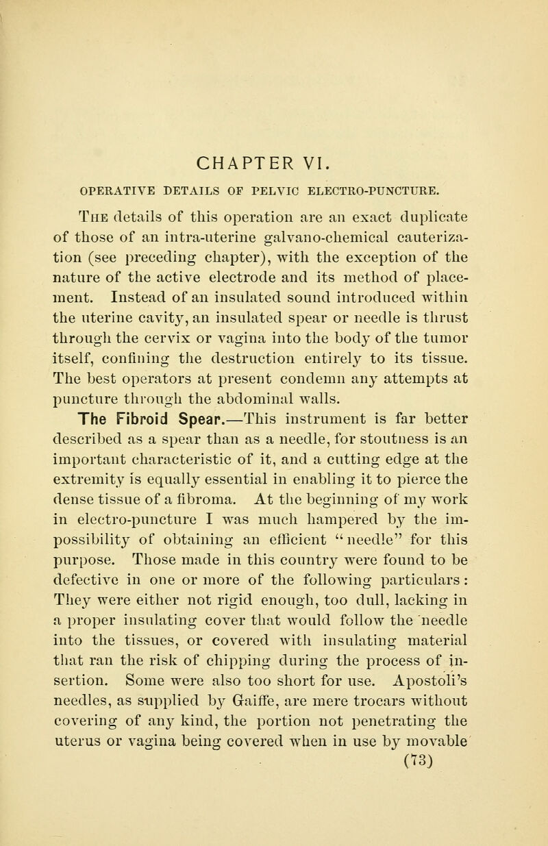 OPERATIVE DETAILS OF PELVIC ELECTRO-PUNCTURE. The details of this operation are an exact duplicate of those of an intra-uterine galvano-chemical cauteriza- tion (see preceding chapter), with the exception of the nature of the active electrode and its method of place- ment. Instead of an insulated sound introduced within the uterine cavity, an insulated spear or needle is thrust through the cervix or vagina into the body of the tumor itself, confining the destruction entirely to its tissue. The best operators at present condemn any attempts at puncture through the abdominal walls. The Fibroid Spear.—This instrument is far better described as a spear than as a needle, for stoutness is an important characteristic of it, and a cutting edge at the extremity is equally essential in enabling it to pierce the dense tissue of a fibroma. At the beginning of my work in electro-puncture I was much hampered by the im- possibility of obtaining an efficient u needle for this purpose. Those made in this country were found to be defective in one or more of the following particulars: They were either not rigid enough, too dull, lacking in a proper insulating cover that would follow the needle into the tissues, or covered with insulating material that ran the risk of chipping during the process of in- sertion. Some were also too short for use. Apostoli's needles, as supplied b}^ G-aine, are mere trocars without covering of any kind, the portion not penetrating the uterus or vagina being covered when in use by movable (18)