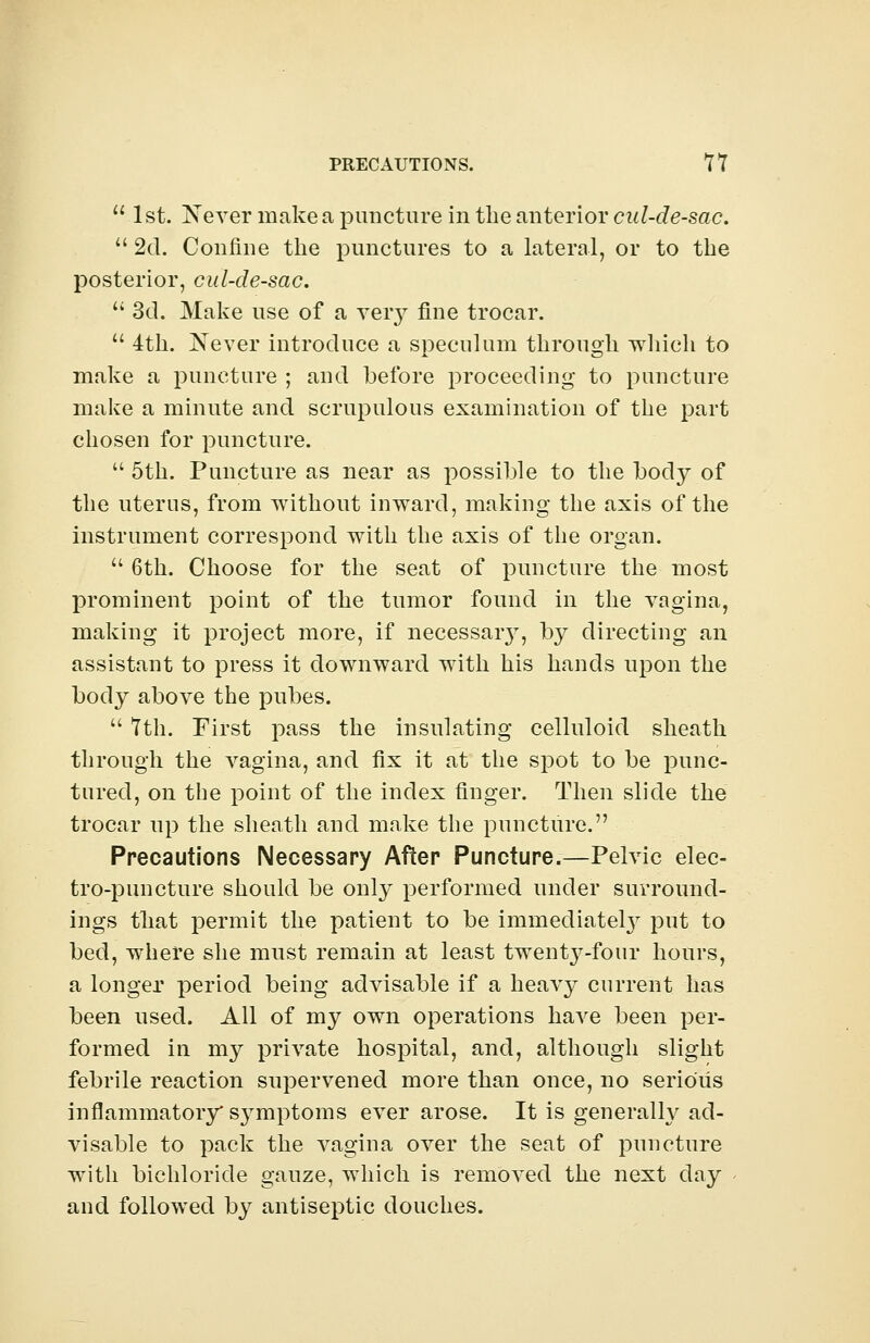  1st. Never make a puncture in the anterior cul-de-sac. 11 2d. Confine the punctures to a lateral, or to the posterior, cul-de-sac.  3d. Make use of a very fine trocar.  4th. Never introduce a speculum through which to make a puncture ; and before proceeding- to puncture make a minute and scrupulous examination of the part chosen for puncture.  5th. Puncture as near as possible to the body of the uterus, from without inward, making the axis of the instrument correspond with the axis of the organ.  6th. Choose for the seat of puncture the most prominent point of the tumor found in the vagina, making it project more, if necessary, by directing an assistant to press it downward with his hands upon the body above the pubes.  7th. First pass the insulating celluloid sheath through the vagina, and fix it at the spot to be punc- tured, on the point of the index finger. Then slide the trocar up the sheath and make the puncture. Precautions Necessary After Puncture.—Pelvic elec- tro-puncture should be only performed under surround- ings that permit the patient to be immediately put to bed, where she must remain at least twenty-four hours, a longer period being advisable if a heavy current has been used. All of my own operations have been per- formed in my private hospital, and, although slight febrile reaction supervened more than once, no serious inflammatory* symptoms ever arose. It is generally ad- visable to pack the vagina over the seat of puncture with bichloride gauze, which is removed the next day - and followed by antiseptic douches.