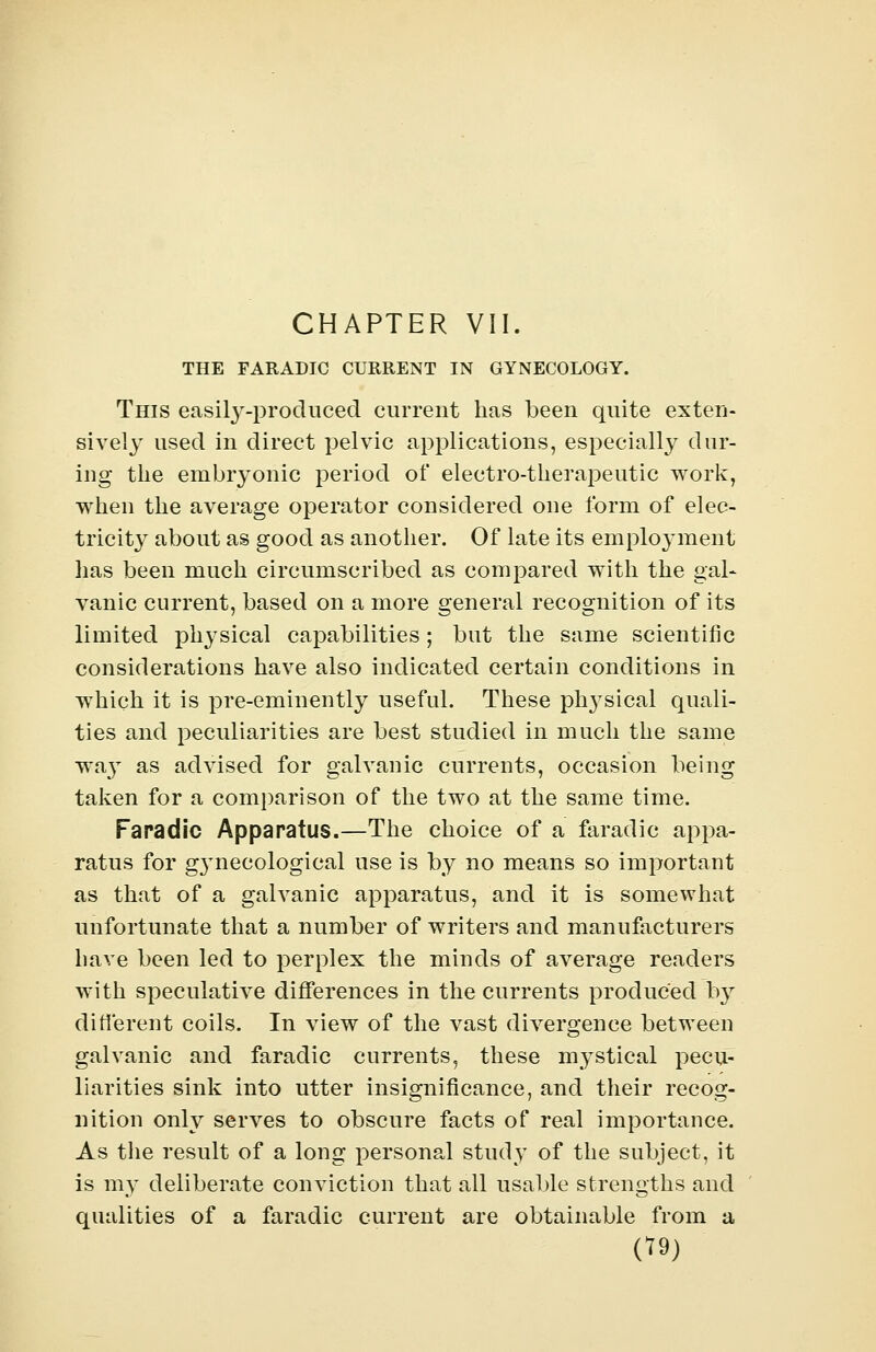 THE FARADIC CURRENT IN GYNECOLOGY. This easily-produced current has been quite exten- sively used in direct pelvic applications, especially dur- ing the embryonic period of electro-therapeutic work, when the average operator considered one form of elec- tricity about as good as another. Of late its employment has been much circumscribed as compared with the gal- vanic current, based on a more general recognition of its limited physical capabilities; but the same scientific considerations have also indicated certain conditions in which it is pre-eminently useful. These plrysical quali- ties and peculiarities are best studied in much the same wa}T as advised for galvanic currents, occasion being taken for a comparison of the two at the same time. Faradic Apparatus.—The choice of a faradic appa- ratus for g}Tnecological use is by no means so important as that of a galvanic apparatus, and it is somewhat unfortunate that a number of writers and manufacturers have been led to perplex the minds of average readers with speculative differences in the currents produced by different coils. In view of the vast divergence between galvanic and faradic currents, these mystical pecu- liarities sink into utter insignificance, and their recog- nition only serves to obscure facts of real importance. As the result of a long personal study of the subject, it is my deliberate conviction that all usable strengths and qualities of a faradic current are obtainable from a