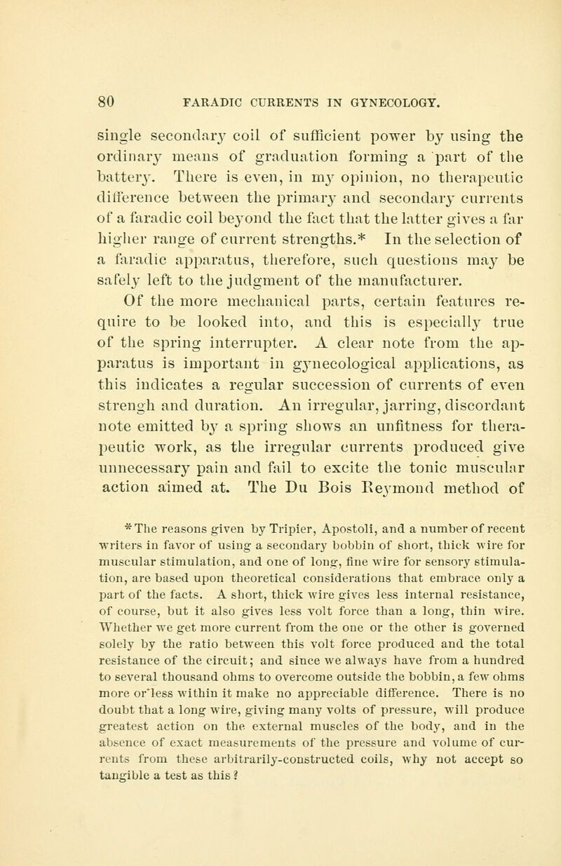 single secondary coil of sufficient power by using the ordinary means of graduation forming a part of the battery. There is even, in nrv opinion, no therapeutic difference between the primary and secondary currents of a faradic coil beyond the fact that the latter gives a far higher range of current strengths.* In the selection of a faradic apparatus, therefore, such questions may be safely left to the judgment of the manufacturer. Of the more mechanical parts, certain features re- quire to be looked into, and this is especially true of the spring interrupter. A clear note from the ap- paratus is important in gynecological applications, as this indicates a regular succession of currents of even strengh and duration. An irregular, jarring, discordant note emitted by a spring shows an unfitness for thera- peutic work, as the irregular currents produced give unnecessary pain and fail to excite the tonic muscular action aimed at. The Du Bois Eeymond method of *The reasons given by Tripier, Apostoli, and a number of recent writers in favor of using a secondary bobbin of short, thick wire for muscular stimulation, and one of long, fine wire for sensory stimula- tion, are based upon theoretical considerations that embrace only a part of the facts. A short, thick wire gives less internal resistance, of course, but it also gives less volt force than a long, thin wire. Whether we get more current from the one or the other is governed solely by the ratio between this volt force produced and the total resistance of the circuit; and since we always have from a hundred to several thousand ohms to overcome outside the bobbin, a few ohms more or'less within it make no appreciable difference. There is no doubt that a long wire, giving many volts of pressure, will produce greatest action on the external muscles of the body, and in the absence of exact measurements of the pressure and volume of cur- rents from these arbitrarily-constructed coils, why not accept so tangible a test as this ?