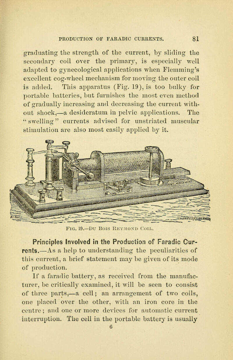graduating the strength of the current, by sliding the secondary coil over the primary, is especially well adapted to gynecological applications when Flemming's excellent cog-wheel mechanism for moving the outer coil is added. This apparatus (Fig. 19), is too bulky for portable batteries, but furnishes the most even method of gradually increasing and decreasing the current with- out shock,—a desideratum in pelvic applications. The  swelling currents advised for unstriated muscular stimulation are also most easily applied by it. Fig. 19.—Du Bois Rey;.iond Coiij. Principles Involved in the Production of Faradic Cup- rents.—As a help to understanding the peculiarities of this current, a brief statement may be given of its mode of production. If a faradic battery, as received from the manufac- turer, be critically examined, it will be seen to consist of three parts,—a cell; an arrangement of two coils, one placed over the other, with an iron core in the centre ; and one or more devices for automatic current interruption. The cell in the portable battery is usually 6