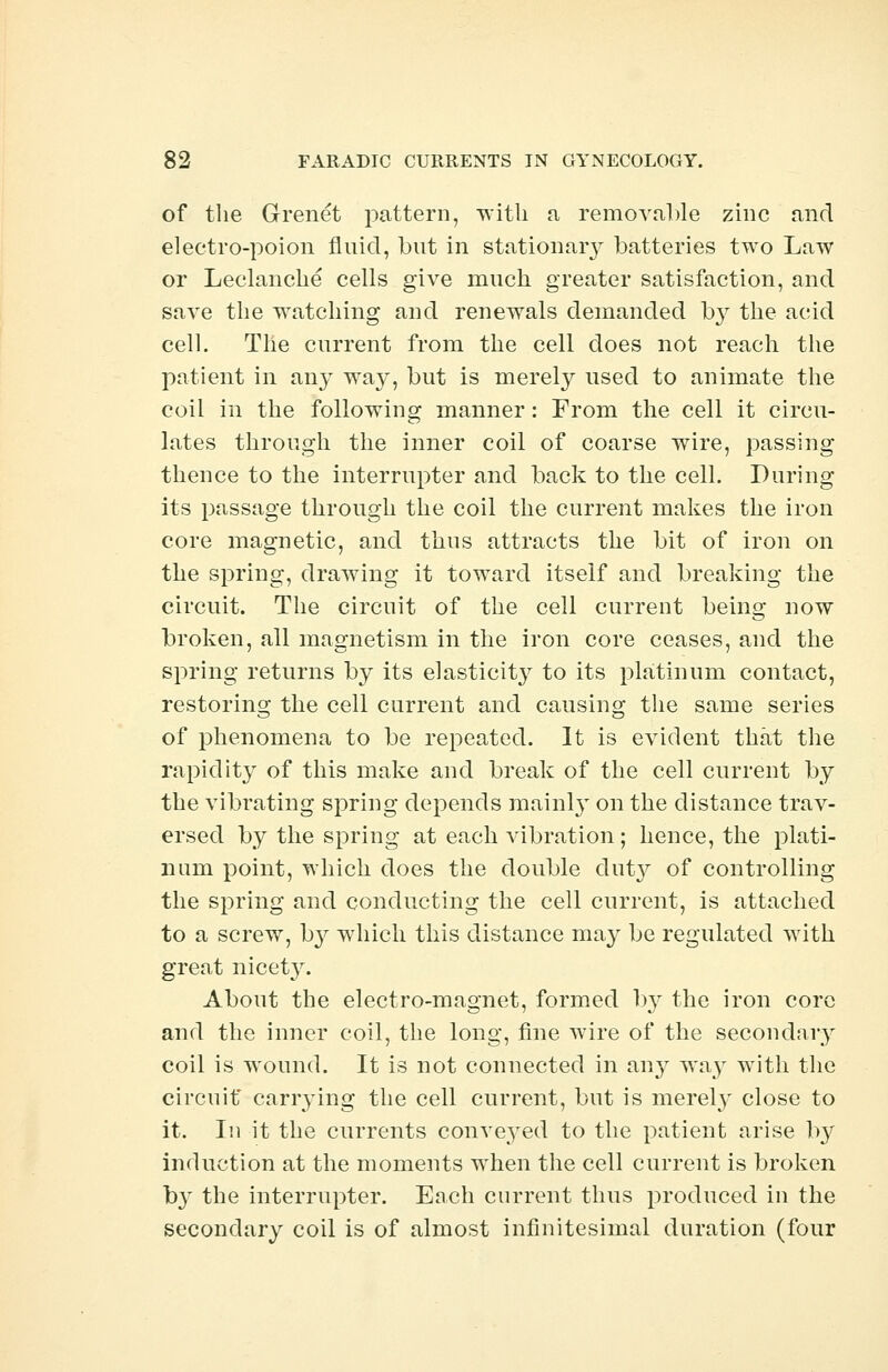 of the Grenet pattern, with a removable zinc and electro-poion fluid, but in stationary batteries two Law or Leclanche cells give much greater satisfaction, and save the watching and renewals demanded hy the acid cell. The current from the cell does not reach the patient in any way, but is merely used to animate the coil in the following manner: From the cell it circu- lates through the inner coil of coarse wire, passing thence to the interrupter and back to the cell. During its passage through the coil the current makes the iron core magnetic, and thus attracts the bit of iron on the spring, drawing it toward itself and breaking the circuit. The circuit of the cell current being now broken, all magnetism in the iron core ceases, and the spring returns by its elasticit}^ to its platinum contact, restoring the cell current and causing the same series of phenomena to be repeated. It is evident that the rapidity of this make and break of the cell current by the vibrating spring depends mainly on the distance trav- ersed by the spring at each vibration; hence, the plati- num point, which does the double duty of controlling the spring and conducting the cell current, is attached to a screw, by which this distance ma}^ be regulated with great nicety. About the electro-magnet, formed by the iron core and the inner coil, the long, fine wire of the secondary coil is wound. It is not connected in any way with the circuit* carrying the cell current, but is merely close to it. In it the currents conveyed to the patient arise by induction at the moments when the cell current is broken b}* the interrupter. Each current thus produced in the secondary coil is of almost infinitesimal duration (four