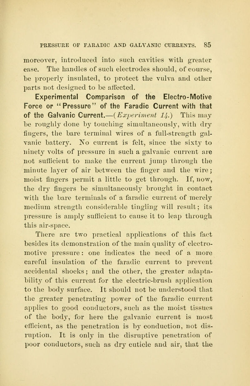 moreover, introduced into such cavities with greater ease. The handles of such electrodes should, of course, be properly insulated, to protect the vulva and other parts not designed to be affected. Experimental Comparison of the Electro-Motive Force or Pressure of the Faradic Current with that of the Galvanic Current.—{Experiment 14.) This may be roughly done by touching simultaneously, with dry fingers, the bare terminal wires of a full-strength gal- vanic battery. No current is felt, since the sixty to ninety volts of pressure in such a galvanic current are not sufficient to make the current jump through the minute layer of air between the finger and the wire; moist fingers permit a little to get through. If, now, the dry fingers be simultaneous^ brought in contact with the bare terminals of a faradic current of merely medium strength considerable tingling will result; its pressure is amply sufficient to cause it to leap through this air-space. There are two practical applications of this fact besides its demonstration of the main quality of electro- motive pressure: one indicates the need of a more careful insulation of the faradic current to prevent accidental shocks; and the other, the greater adapta- bility of this current for the electric-brush application to the bod}' surface. It should not be understood that the greater penetrating power of the faradic current applies to good conductors, such as the moist tissues of the body, for here the galvanic current is most efficient, as the penetration is by conduction, not dis- ruption. It is only in the disruptive penetration of poor conductors, such as dry cuticle and air, that the