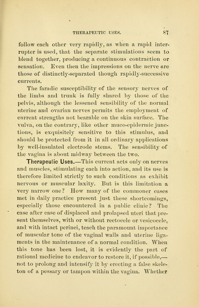 THERAPEUTIC USES. 8*7 follow each other very rapidly, as when a rapid inter- rupter is used, that the separate stimulations seem to blend together, producing a continuous contraction or sensation. Even then the impressions on the nerve are those of distinctly-separated though rapidly-successive currents. The faradic susceptibility of the sensory nerves of the limbs and trunk is fully shared by those of the pelvis, although the lessened sensibility of the normal uterine and ovarian nerves permits the employment of current strengths not bearable on the skin surface. The vulva, on the contrary, like other muco-epidermic junc- tions, is exquisitely sensitive to this stimulus, and should be protected from it in all ordinary applications by well-insulated electrode stems. The sensibility of the vagina is about midway between the two. Therapeutic Uses.—This current acts only on nerves and muscles, stimulating each into action, and its use is therefore limited strictly to such conditions as exhibit nervous or muscular laxity. But is this limitation a very narrow one? How many of the commoner cases met in daily practice present just these shortcomings, especially those encountered in a public clinic? The case after case of displaced and prolapsed uteri that pre- sent themselves, with or without rectocele or vesicocele, and with intact perinei, teach the paramount importance of muscular tone of the vaginal walls and uterine liga- ments in the maintenance of a normal condition. When this tone has been lost, it is evidently the part of rational medicine to endeavor to restore it, if possible,—■ not to prolong and intensif}^ it by erecting a false skele- ton of a pessary or tampon within the vagina. Whether