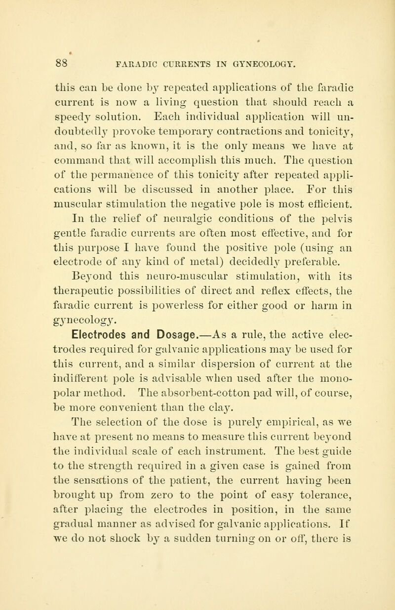 this can be done by repeated applications of the faradic current is now a living question that should reach a speedy solution. Each individual application will un- doubtedly provoke temporary contractions and tonicit}', and, so far as known, it is the only means we have at command that will accomplish this much. The question of the permanence of this tonicity after repeated appli- cations will be discussed in another place. For this muscular stimulation the negative pole is most efficient. In the relief of neuralgic conditions of the pelvis gentle faradic currents are often most effective, and for this purpose I have found the positive pole (using an electrode of any kind of metal) decidedly preferable. Beyond this neuro-muscular stimulation, with its therapeutic possibilities of direct and reflex effects, the faradic current is powerless for either good or harm in gynecology. Electrodes and Dosage.—As a rule, the active elec- trodes required for galvanic applications may be used for this current, and a similar dispersion of current at the indifferent pole is advisable when used after the mono- polar method. The absorbent-cotton pad will, of course, be more convenient than the chrv. The selection of the dose is purely empirical, as we have at present no means to measure this current be}~ond the individual scale of each instrument. The best guide to the strength required in a given case is gained from the sensations of the patient, the current having been brought up from zero to the point of easy tolerance, after placing the electrodes in position, in the same gradual manner as advised for galvanic applications. If we do not shock by a sudden turning on or off, there is