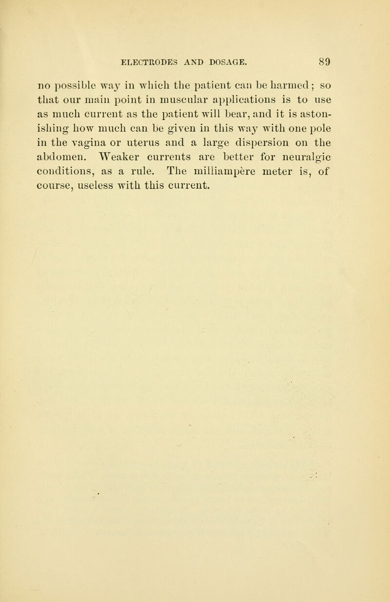 no possible wa}r in which the patient can be harmed ; so that our main point in muscular applications is to use as much current as the patient will bear, and it is aston- ishing how much can be given in this way with one pole in the vagina or uterus and a large dispersion on the abdomen. Weaker currents are better for neuralgic conditions, as a rule. The milliampere meter is, of course, useless with this current.