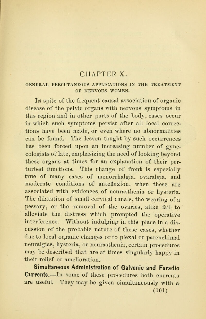 GENERAL PERCUTANEOUS APPLICATIONS IN THE TREATMENT OF NERVOUS WOMEN. In spite of the frequent causal association of organic disease of the pelvic organs with nervous symptoms in this region and in other parts of the body, cases occur in which such symptoms persist after all local correc- tions have been made, or even where no abnormalities can be found. The lesson taught by such occurrences has been forced upon an increasing number of gyne- cologists of late, emphasizing the need of looking beyond these organs at times for an explanation of their per- turbed functions. This change of front is especially true of many cases of menorrhalgia, ovaralgia, and moderate conditions of anteflexion, when these are associated with evidences of neurasthenia or hysteria. The dilatation of small cervical canals, the wearing of a pessary, or the removal of the ovaries, alike fail to alleviate the distress which prompted the operative interference. Without indulging in this place in a dis- cussion of the probable nature of these cases, whether due to local organic changes or to plexal or parenchimal neuralgias, hysteria, or neurasthenia, certain procedures may be described that are at times singularly happy in their relief or amelioration. Simultaneous Administration of Galvanic and Faradic Currents.—In some of these procedures both currents are useful. They may be given simultaneously with a