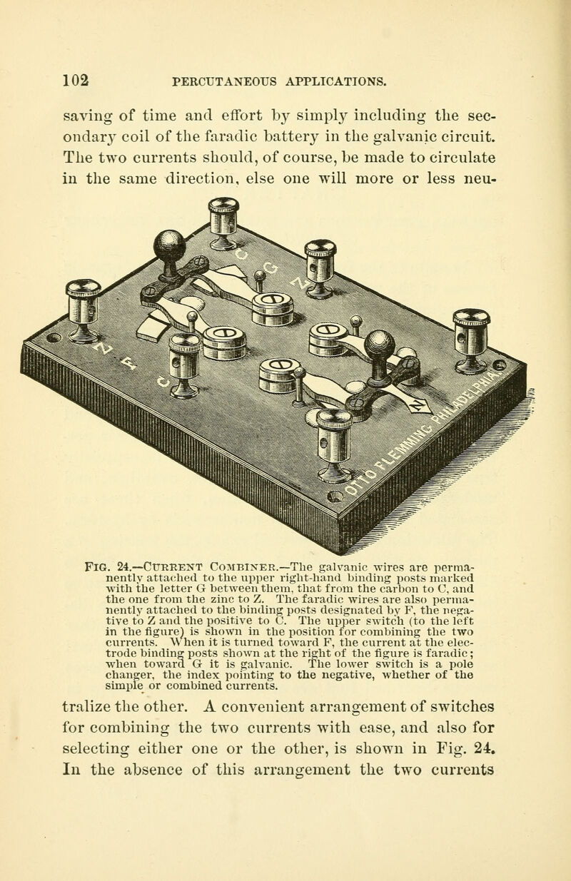 saving of time and effort by simply including the sec- ondar3T coil of the faradic battery in the galvanic circuit. The two currents should, of course, be made to circulate in the same direction, else one will more or less neu- FiG. 24.—Cttrhent Combiner.—The galvanic wires are perma- nently attached to the upper right-hand binding posts marked with the letter G between them, that from the carbon to C, and the one from the zinc to Z. The faradic wires are also perma- nently attached to the binding posts designated bv F, the nega- tive to Z and the positive to C. The upper switch (to the left in the figure) is shown in the position for combining the two currents. When it is turned toward F, the current at the elec- trode binding posts shown at the right of the figure is faradic; when toward G it is galvanic. The lower switch is a pole changer, the index pointing to the negative, whether of the simple^ or combined currents. tralize the other. A convenient arrangement of switches for combining the two currents with ease, and also for selecting either one or the other, is shown in Fig. 24. In the absence of this arrangement the two currents