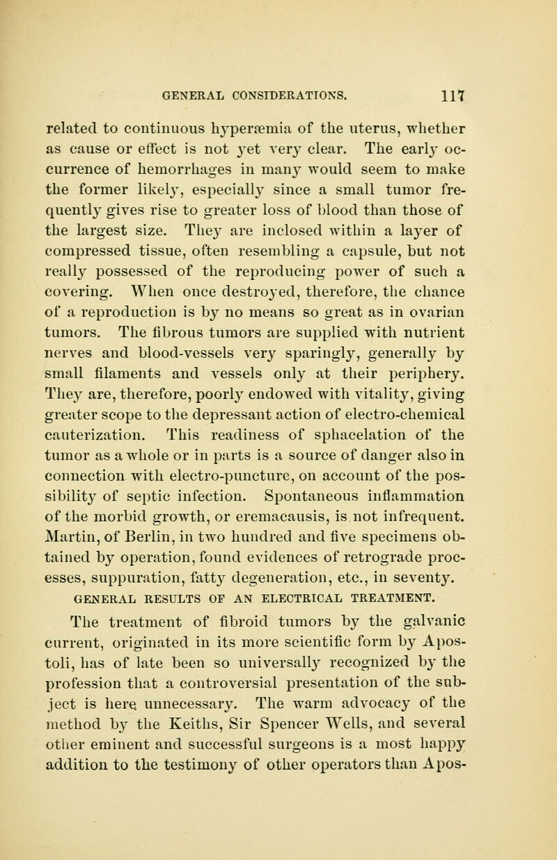 related to continuous hyperemia of the uterus, whether as cause or effect is not yet very clear. The early oc- currence of hemorrhages in many would seem to make the former likely, especially since a small tumor fre- quently gives rise to greater loss of blood than those of the largest size. They are inclosed within a layer of compressed tissue, often resembling a capsule, but not really possessed of the reproducing power of such a covering. When once destroyed, therefore, the chance of a reproduction is by no means so great as in ovarian tumors. The fibrous tumors are supplied with nutrient nerves and blood-vessels very sparingly, generally by small filaments and vessels only at their periphery. They are, therefore, poorly endowed with vitality, giving greater scope to the depressant action of electro-chemical cauterization. This readiness of sphacelation of the tumor as a whole or in parts is a source of danger also in connection with electro-puncture, on account of the pos- sibility of septic infection. Spontaneous inflammation of the morbid growth, or eremacausis, is not infrequent. Martin, of Berlin, in two hundred and five specimens ob- tained by operation, found evidences of retrograde proc- esses, suppuration, fatty degeneration, etc., in seventy. GENERAL RESULTS OF AN ELECTRICAL TREATMENT. The treatment of fibroid tumors by the galvanic current, originated in its more scientific form by Apos- toli, has of late been so universally recognized by the profession that a controversial presentation of the sub- ject is here unnecessary. The warm advocacy of the method by the Keiths, Sir Spencer Wells, and several other eminent and successful surgeons is a most happy addition to the testimony of other operators than Apos-