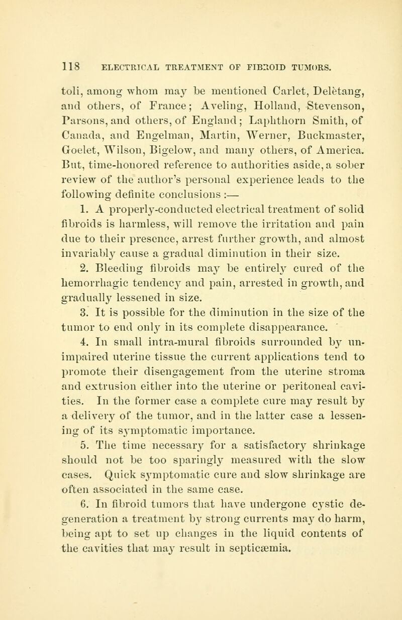 toli, among whom may be mentioned Carlet, Deletang, and others, of France; Aveling, Holland, Stevenson, Parsons, and others, of England ; Laphthorn Smith, of Canada, and Engelman, Martin, Werner, Bnckmaster, Goelet, Wilson, Bigelow, and many others, of America. But, time-honored reference to authorities aside, a sober review of the author's personal experience leads to the following definite conclusions :— 1. A properly-conducted electrical treatment of solid fibroids is harmless, will remove the irritation and pain due to their presence, arrest further growth, and almost invariabl3r cause a gradual diminution in their size. 2. Bleeding fibroids may be entirety cured of the hemorrhagic tendency and pain, arrested in growth, and gradually lessened in size. 3. It is possible for the diminution in the size of the tumor to end only in its complete disappearance. 4. In small intra-mural fibroids surrounded by un- impaired uterine tissue the current applications tend to promote their disengagement from the uterine stroma and extrusion either into the uterine or peritoneal cavi- ties. In the former case a complete cure may result by a delivery of the tumor, and in the latter case a lessen- ing of its S3'mptomatic importance. 5. The time necessaiy for a satisfactory shrinkage should not be too sparingly measured with the slow cases. Quick S3rmptomatic cure and slow shrinkage are often associated in the same case. 6. In fibroid tumors that have undergone C3'stic de- generation a treatment 03- strong currents may do harm, being apt to set up changes in the liquid contents of the cavities that ma3' result in septicaemia.