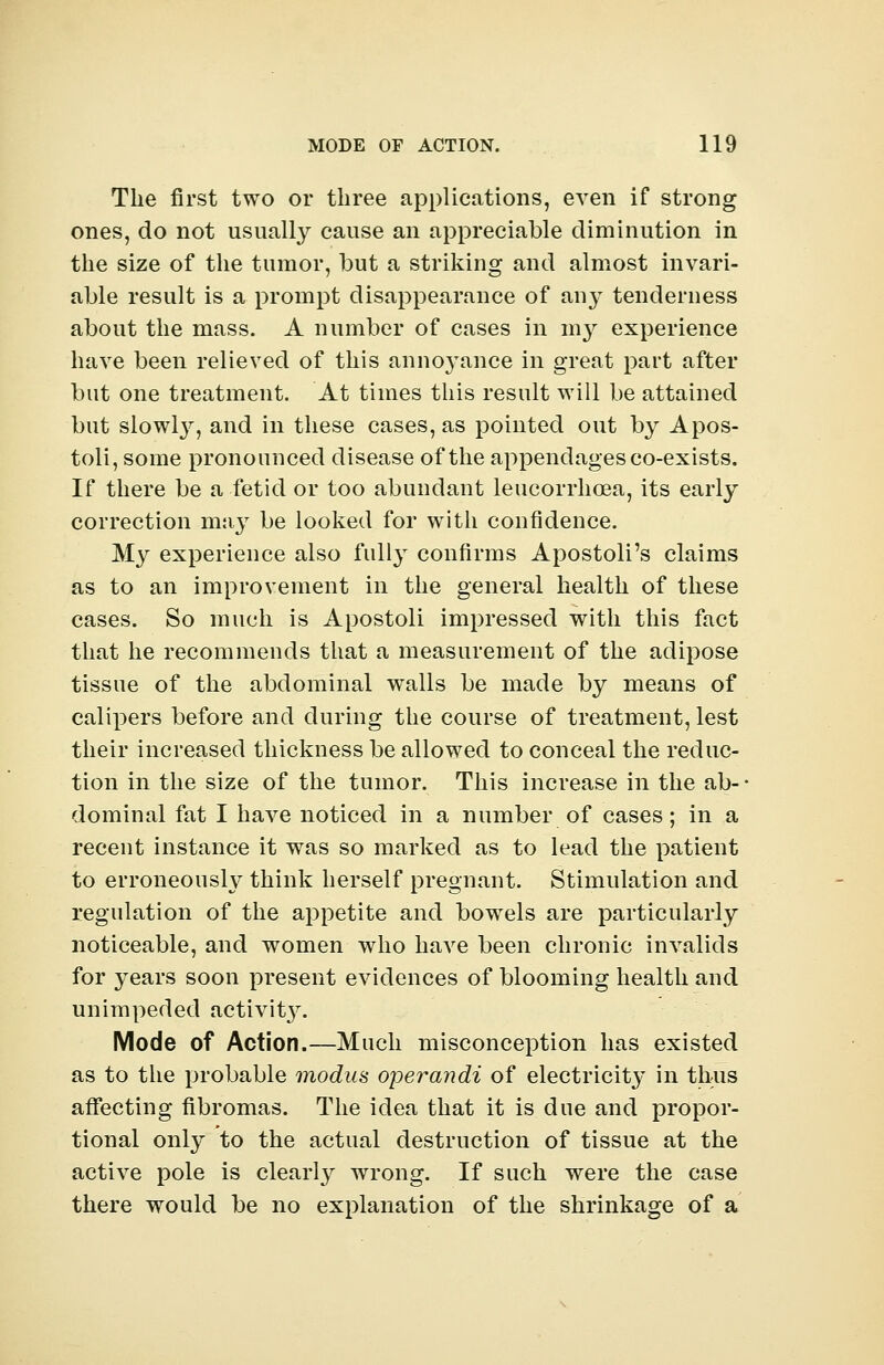 The first two or three applications, even if strong ones, do not usually cause an appreciable diminution in the size of the tumor, but a striking and almost invari- able result is a prompt disappearance of any tenderness about the mass. A number of cases in my experience have been relieved of this annoyance in great part after but one treatment. At times this result will be attained but slowly, and in these cases, as pointed out by Apos- toli, some pronounced disease of the appendages co-exists. If there be a fetid or too abundant leucorrhcea, its early correction may be looked for with confidence. My experience also fully confirms Apostoli's claims as to an improvement in the general health of these cases. So much is Apostoli impressed with this fact that he recommends that a measurement of the adipose tissue of the abdominal walls be made by means of calipers before and during the course of treatment, lest their increased thickness be allowed to conceal the reduc- tion in the size of the tumor. This increase in the ab- dominal fat I have noticed in a number of cases; in a recent instance it was so marked as to lead the patient to erroneously think herself pregnant. Stimulation and regulation of the appetite and bowels are particularly noticeable, and women who have been chronic invalids for years soon present evidences of blooming health and unimpeded activit}^. Mode of Action.—Much misconception has existed as to the probable modus operandi of electricity in thus affecting fibromas. The idea that it is due and propor- tional only to the actual destruction of tissue at the active pole is clearly wrong. If such were the case there would be no explanation of the shrinkage of a
