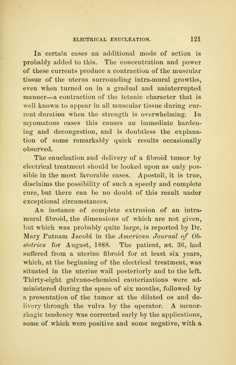In certain cases an additional mode of action is probably added to this. The concentration and power of these currents produce a contraction of the muscular tissue of the uterus surrounding intra-mural growths, even when turned on in a gradual and uninterrupted manner—a contraction of the tetanic character that is well known to appear in all muscular tissue during cur- rent duration when the strength is overwhelming. In myomatous cases this causes an immediate harden- ing and decongestion, and is doubtless the explana- tion of some remarkably quick results occasionally observed. The enucleation and delivery of a fibroid tumor by electrical treatment should be looked upon as only pos- sible in the most favorable cases. Apostoli, it is true, disclaims the possibility of such a speedy and complete cure, but there can be no doubt of this result under exceptional circumstances. An instance of complete extrusion of an intra- mural fibroid, the dimensions of which are not given, but which was probably quite large, is reported by Dr. Mary Putnam Jacobi in the American Journal of Ob- stetrics for August, 1888. The patient, set. 36, had suffered from a uterine fibroid for at least six years, which, at the beginning of the electrical treatment, was situated in the uterine wall posteriorly and to the left. Thirty-eight galvano-chemical cauterizations were ad- ministered during the space of six months, followed: by a presentation of the tumor at the dilated os and de- livery through the vulva by the operator. A menor- rhagic tendency was corrected early by the applications, some of which were positive and some negative, with a
