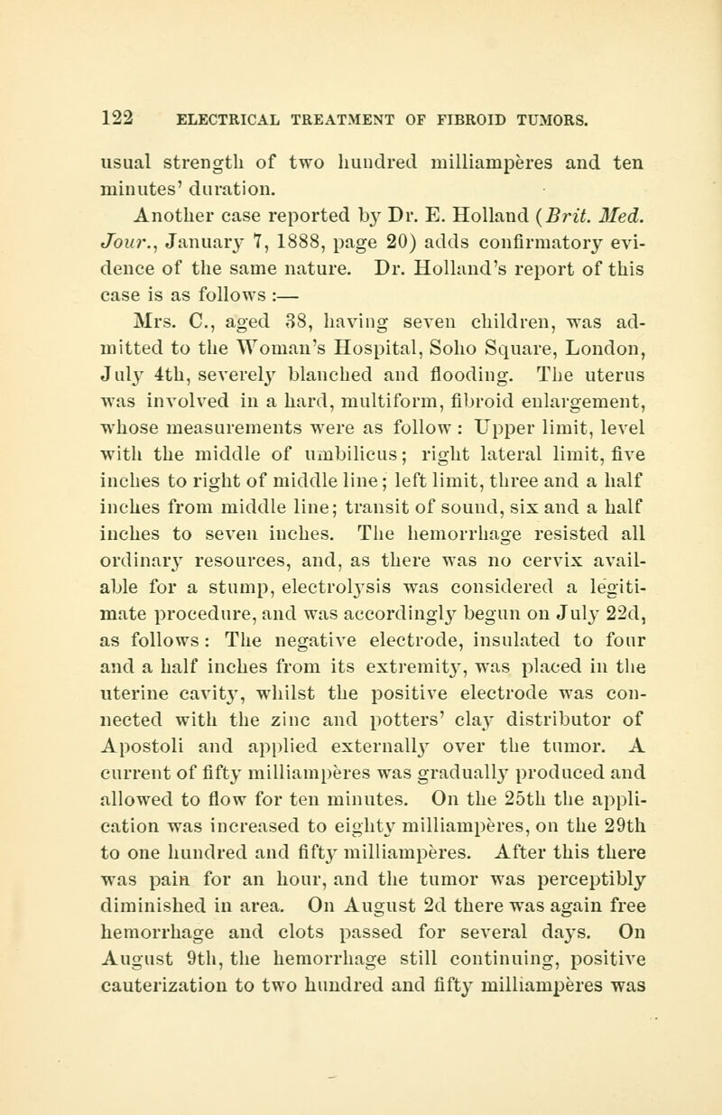 usual strength of two hundred milliainperes and ten minutes' duration. Another case reported 03^ Dr. E. Holland {Brit. Med. Jour., January 7, 1888, page 20) adds confirmatory evi- dence of the same nature. Dr. Holland's report of this case is as follows :— Mrs. C, aged 38, having seven children, was ad- mitted to the Woman's Hospital, Soho Square, London, Juty 4th, severely blanched and flooding. The uterus was involved in a hard, multiform, fibroid enlargement, whose measurements were as follow: Upper limit, level with the middle of umbilicus; right lateral limit, five inches to right of middle line; left limit, three and a half inches from middle line; transit of sound, six and a half inches to seven inches. The hemorrhage resisted all ordinary resources, and, as there was no cervix avail- able for a stump, electrolysis was considered a legiti- mate procedure, and was according^ begun on July 22d, as follows: The negative electrode, insulated to four and a half inches from its extremit3r, was placed in the uterine cavitjT, whilst the positive electrode was con- nected with the zinc and potters' clay distributor of Apostoli and applied externally over the tumor. A current of fifty milliainperes was gradually produced and allowed to flow for ten minutes. On the 25th the appli- cation was increased to eighty milliainperes, on the 29th to one hundred and fifty milliainperes. After this there was pain for an hour, and the tumor was perceptibly diminished in area. On August 2d there was again free hemorrhage and clots passed for several days. On August 9th, the hemorrhage still continuing, positive cauterization to two hundred and fifty milliamperes was