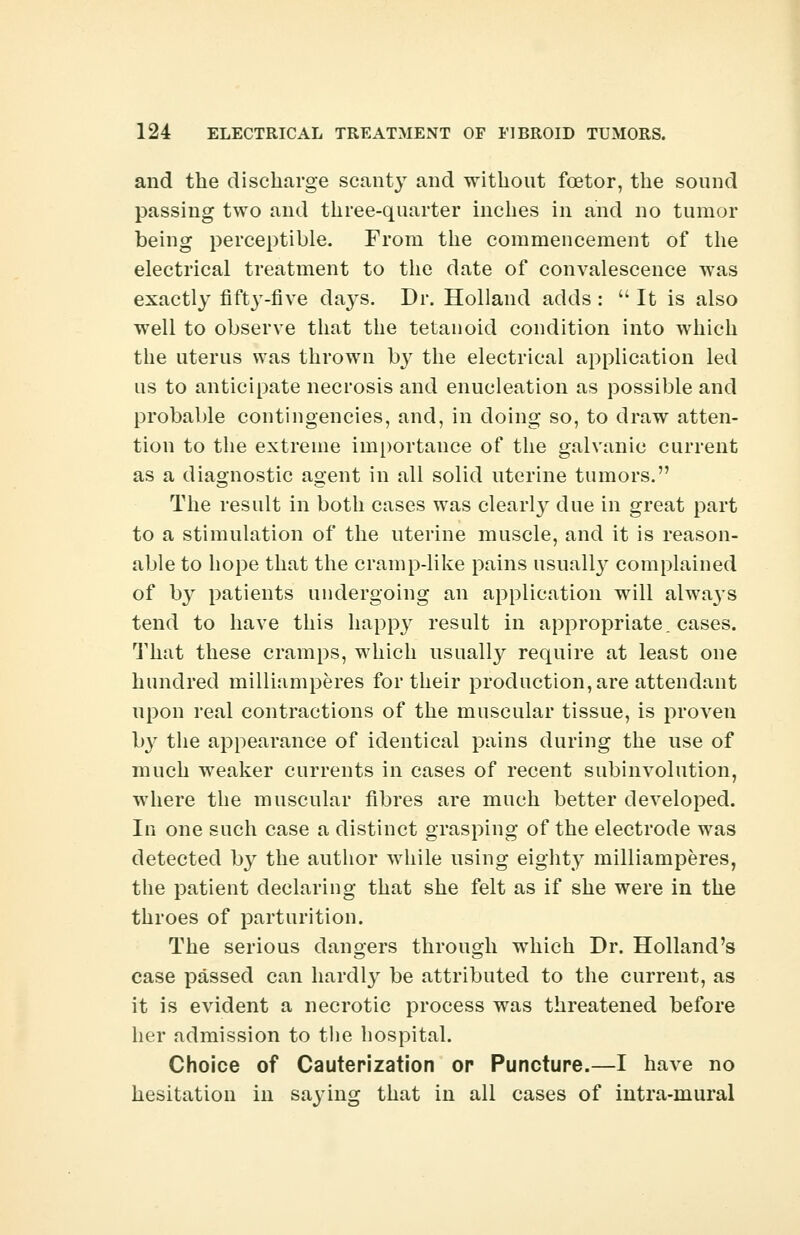 and the discharge scanty and without fcetor, the sound passing two and three-quarter inches in and no tumor being perceptible. From the commencement of the electrical treatment to the date of convalescence was exactly fiftj'-five da3^s. Dr. Holland adds :  It is also well to observe that the tetanoid condition into which the uterus was thrown by the electrical application led us to anticipate necrosis and enucleation as possible and probable contingencies, and, in doing so, to draw atten- tion to the extreme importance of the galvanic current as a diagnostic agent in all solid uterine tumors. The result in both cases was clearly due in great part to a stimulation of the uterine muscle, and it is reason- able to hope that the cramp-like pains usually complained of by patients undergoing an application will always tend to have this happy result in appropriate, cases. That these cramps, which usually require at least one hundred milliamperes for their production, are attendant upon real contractions of the muscular tissue, is proven l>3' the appearance of identical pains during the use of much weaker currents in cases of recent subinvolution, where the muscular fibres are much better developed. In one such case a distinct grasping of the electrode was detected by the author while using eighty milliamperes, the patient declaring that she felt as if she were in the throes of parturition. The serious dangers through which Dr. Holland's case passed can hardly be attributed to the current, as it is evident a necrotic process was threatened before her admission to the hospital. Choice of Cauterization op Puncture.—I have no hesitation in saying that in all cases of intra-mural