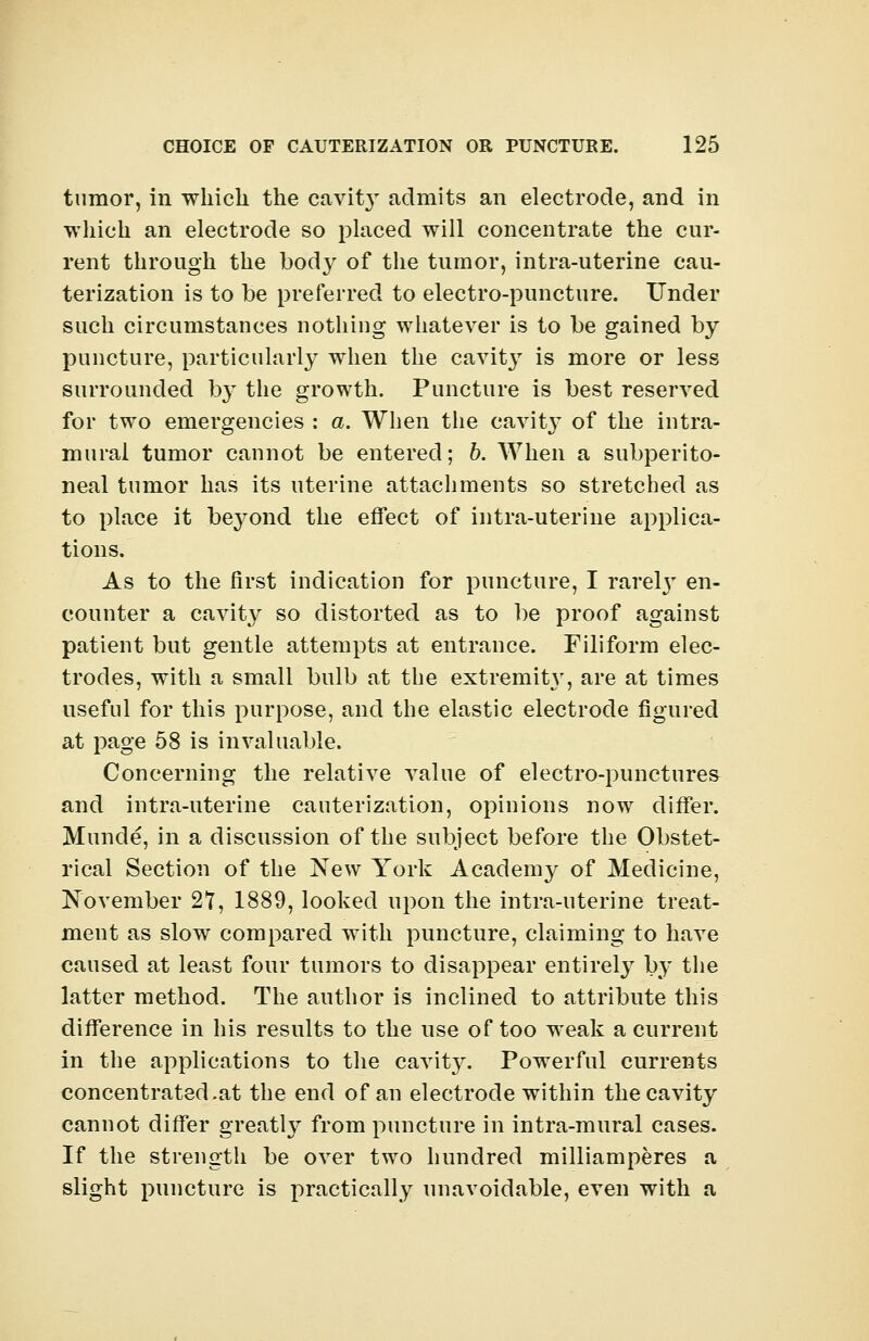 tumor, in which the cavit}- admits an electrode, and in which an electrode so placed will concentrate the cur- rent through the body of the tumor, intra-uterine cau- terization is to be preferred to electro-puncture. Under such circumstances nothing whatever is to be gained by puncture, particularly when the cavity is more or less surrounded by the growth. Puncture is best reserved for two emergencies : a. When the cavitjT of the intra- mural tumor cannot be entered; b. When a subperito- neal tumor has its uterine attachments so stretched as to place it beyond the effect of intra-uterine applica- tions. As to the first indication for puncture, I rarety en- counter a cavity so distorted as to be proof against patient but gentle attempts at entrance. Filiform elec- trodes, with a small bulb at the extremity, are at times useful for this purpose, and the elastic electrode figured at page 58 is invaluable. Concerning the relative value of electro-punctures and intra-uterine cauterization, opinions now differ. Munde, in a discussion of the subject before the Obstet- rical Section of the New York Academy of Medicine, November 27, 1889, looked upon the intra-uterine treat- ment as slow compared with puncture, claiming to have caused at least four tumors to disappear entirely by the latter method. The author is inclined to attribute this difference in his results to the use of too weak a current in the applications to the cavit}^. Powerful currents concentrated .at the end of an electrode within the cavity cannot differ greatty from puncture in intra-mural cases. If the strength be over two hundred milliamperes a slight puncture is practically unavoidable, even with a