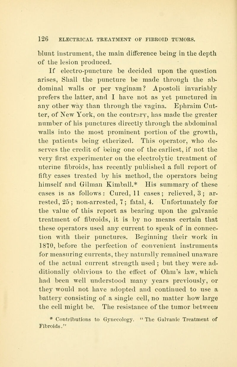blunt instrument, the main difference being in the depth of the lesion produced. If electro-puncture be decided upon the question arises, Shall the puncture be made through the ab- dominal walls or per vaginam? Apostoli invariably prefers the latter, and I have not as }Tet punctured in any other way than through the vagina. Ephraim Cut- ter, of New York, on the contrary, has made the greater number of his punctures directly through the abdominal walls into the most prominent portion of the growth, the patients being etherized. This operator, who de- serves the credit of being one of the earliest, if not the very first experimenter on the electrolytic treatment of uterine fibroids, has recently published a full report of fifty cases treated by his method, the operators being himself and Gilman Kimball.* His summar}^ of these cases is as follows: Cured, 11 cases; relieved, 3 ; ar- rested, 25; non-arrested, 7; fatal, 4. Unfortunately for the value of this report as bearing upon the galvanic treatment of fibroids, it is by no means certain that these operators used any current to speak of in connec- tion with their punctures. Beginning their work in 1870, before the perfection of corn^enient instruments for measuring currents, they naturallj- remained unaware of the actual current strength used ; but they were ad- ditionally oblivious to the effect of Ohm's law, which had been well understood many years previously, or they would not have adopted and continued to use a battery consisting of a single cell, no matter how large the cell might be. The resistance of the tumor between * Contributions to Gynecology.  The Galvanic Treatment of Fibroids.