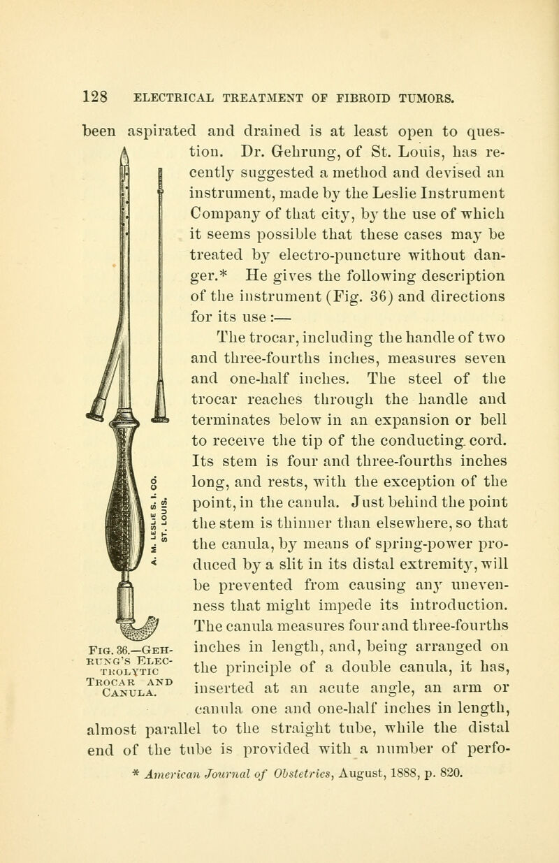 been aspirated and drained is at least open to ques- tion. Dr. Gehrung, of St. Louis, has re- cently suggested a method and devised an instrument, made by the Leslie Instrument Company of that city, by the use of which it seems possible that these cases may be treated by electro-puncture without dan- ger.* He gives the following description of the instrument (Fig. 36) and directions for its use :— The trocar, including the handle of two and three-fourths inches, measures seven and one-half inches. The steel of the trocar reaches through the handle and terminates below in an expansion or bell to receive the tip of the conducting, cord. Its stem is four and three-fourths inches long, and rests, with the exception of the point, in the canula. Just behind the point the stem is thinner than elsewhere, so that the canula, by means of spring-power pro- duced by a slit in its distal extremity, will be prevented from causing an}r uneven- ness that might impede its introduction. The canula measures four and three-fourths inches in length, and, being arranged on the principle of a double canula, it has, inserted at an acute angle, an arm or canula one and one-half inches in length, almost parallel to the straight tube, while the distal end of the tube is provided with a number of perfo- * American Journal of Obstetrics, August, 1888, p. 820. 8 Fig. 36.—Geh- bung's Elec- tkolttic Trocab and Canula.