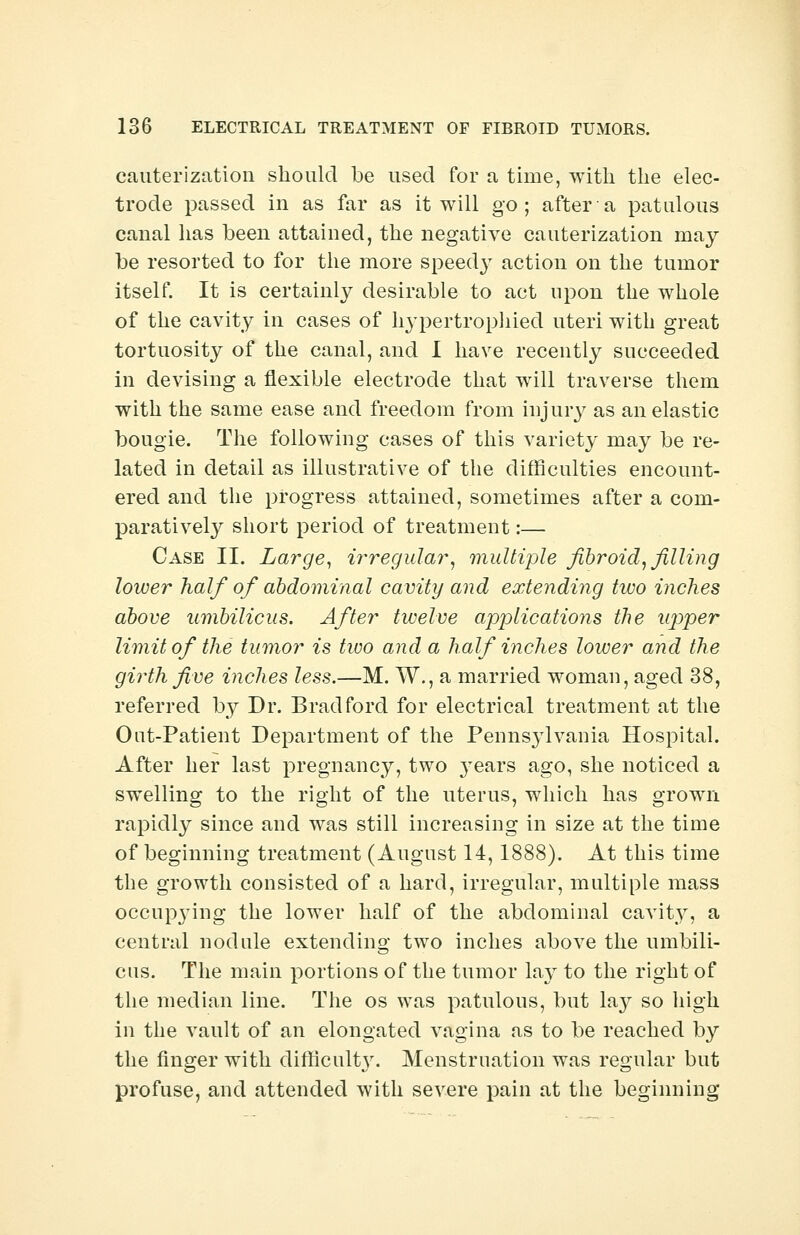 cauterization should be used for a time, with the elec- trode passed in as far as it will go; after a patulous canal has been attained, the negative cauterization may be resorted to for the more speedy action on the tumor itself. It is certainly desirable to act upon the whole of the cavity in cases of hypertrophied uteri with great tortuosity of the canal, and I have recently succeeded in devising a flexible electrode that will traverse them with the same ease and freedom from injury as an elastic bougie. The following cases of this variety may be re- lated in detail as illustrative of the difficulties encount- ered and the progress attained, sometimes after a com- paratively short period of treatment:— Case II. Large, irregular, multiple fibroid, filling lower half of abdominal cavity and extending two inches above umbilicus. After twelve applications the upper limit of the tumor is two and a half inches lower and the girth five inches less.—M. W., a married woman, aged 38, referred by Dr. Bradford for electrical treatment at the Oat-Patient Department of the Pennsylvania Hospital. After her last pregnancy, two years ago, she noticed a swelling to the right of the uterus, which has grown rapidly since and was still increasing in size at the time of beginning treatment (August 14,1888). At this time the growth consisted of a hard, irregular, multiple mass occup}Ting the lower half of the abdominal cavity, a central nodule extending two inches above the umbili- cus. The main portions of the tumor lay to the right of the median line. The os was patulous, but \&y so high in the vault of an elongated vagina as to be reached by the finger with difficulty. Menstruation was regular but profuse, and attended with severe pain at the beginning