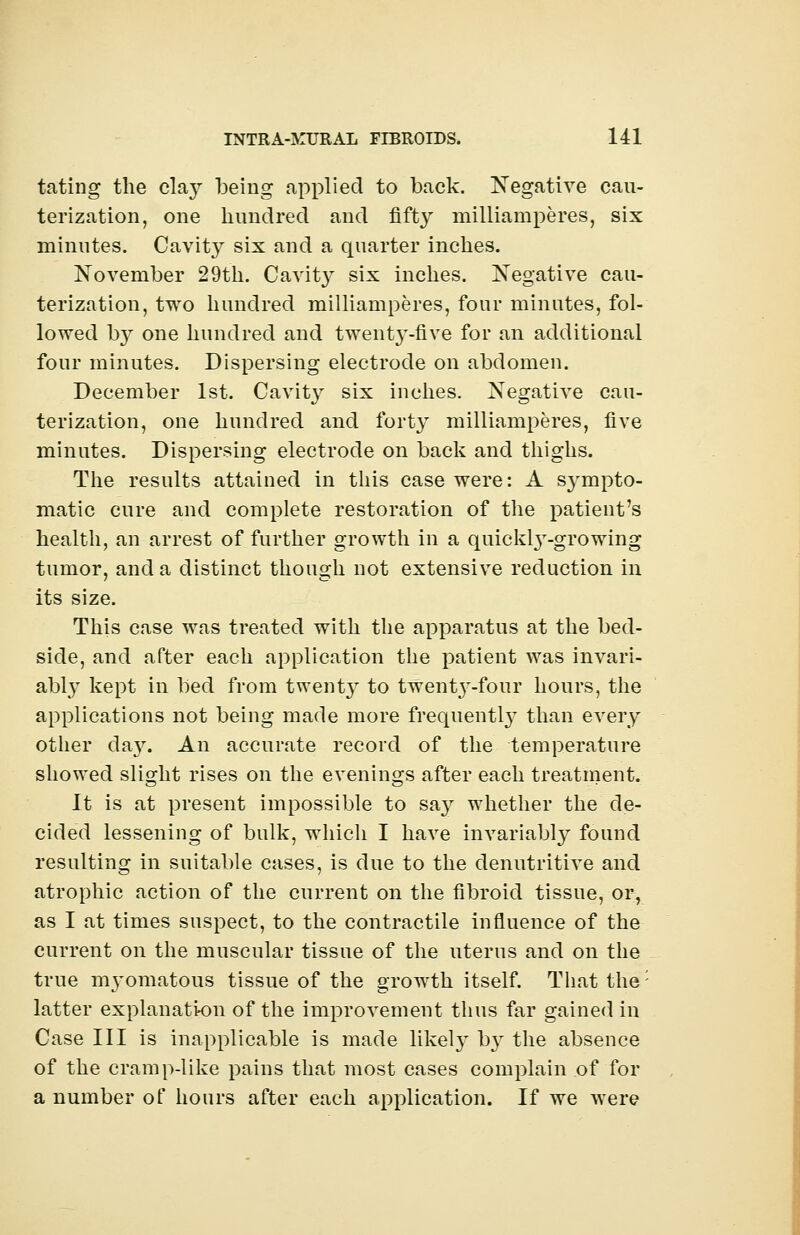 tating the clay being applied to back. Negative cau- terization, one hundred and fifty milliamperes, six minutes. Cavity six and a quarter inches. November 29th. Cavit}T six inches. Negative cau- terization, two hundred milliamperes, four minutes, fol- lowed b}^ one hundred and twenty-five for an additional four minutes. Dispersing electrode on abdomen. December 1st. Cavity six inches. Negative cau- terization, one hundred and forty milliamperes, five minutes. Dispersing electrode on back and thighs. The results attained in this case were: A sympto- matic cure and complete restoration of the patient's health, an arrest of further growth in a quicks-growing tumor, and a distinct though not extensive reduction in its size. This case was treated with the apparatus at the bed- side, and after each application the patient was invari- ably kept in bed from twent}r to twenty-four hours, the applications not being made more frequently than every other da}'. An accurate record of the temperature showed slight rises on the evenings after each treatment. It is at present impossible to say whether the de- cided lessening of bulk, which I have invariably found resulting in suitable cases, is due to the denutritive and atrophic action of the current on the fibroid tissue, or, as I at times suspect, to the contractile influence of the current on the muscular tissue of the uterus and on the true myomatous tissue of the growth itself. That the: latter explanation of the improvement thus far gained in Case III is inapplicable is made likel}' b}' the absence of the cramp-like pains that most cases complain of for a number of hours after each application. If we were