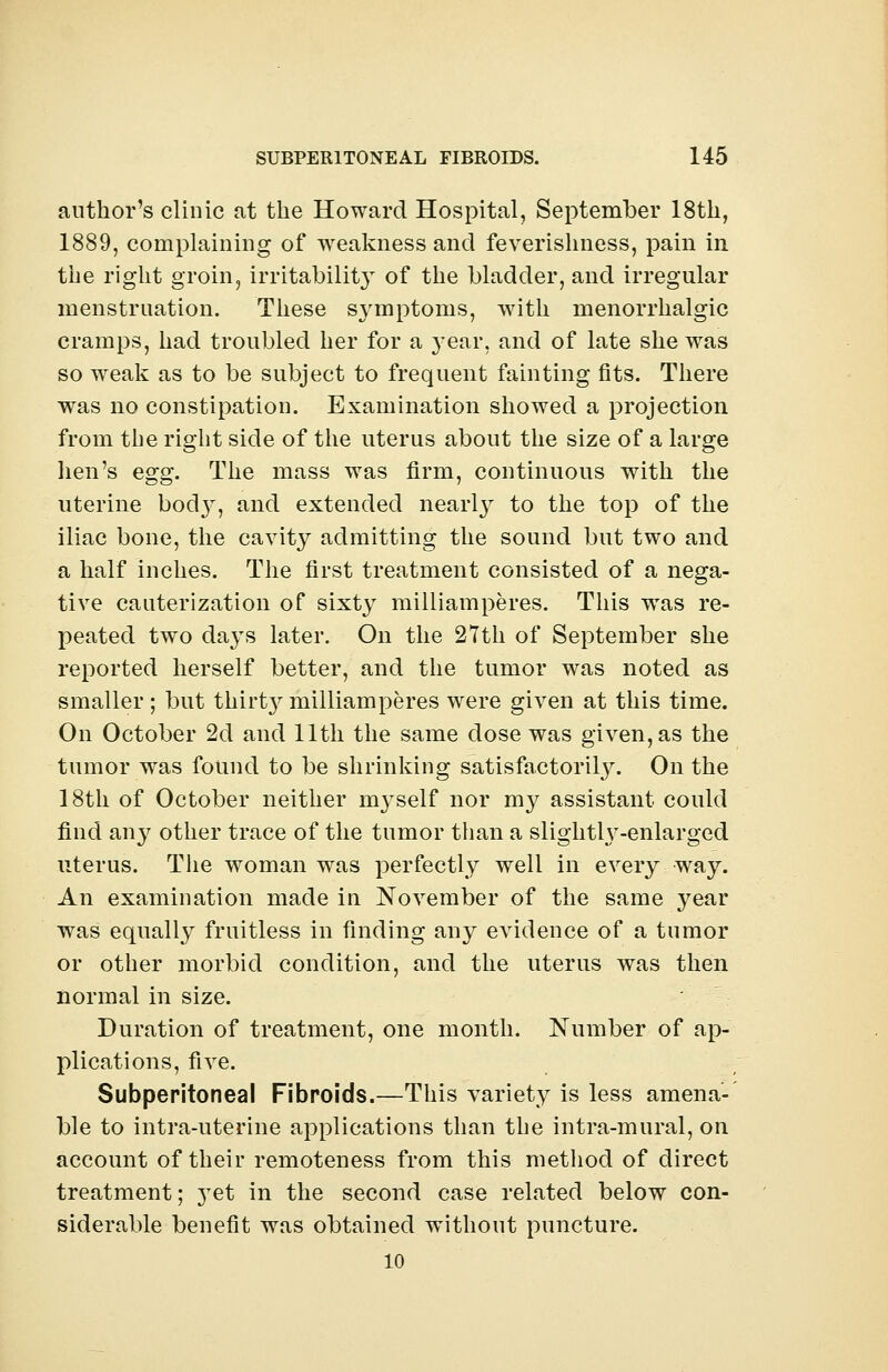 author's clinic at the Howard Hospital, September 18th, 1889, complaining of weakness and feverishness, pain in the right groin, irritability of the bladder, and irregular menstruation. These symptoms, with menorrhalgic cramps, had troubled her for a year, and of late she was so weak as to be subject to frequent fainting fits. There was no constipation. Examination showed a projection from the right side of the uterus about the size of a large lien's egg. The mass was firm, continuous with the uterine bod}^, and extended nearly to the top of the iliac bone, the cavity admitting the sound but two and a half inches. The first treatment consisted of a nega- tive cauterization of sixty milliamperes. This was re- peated two days later. On the 27th of September she reported herself better, and the tumor was noted as smaller; but thiily milliamperes were given at this time. On October 2d and 11th the same dose was given, as the tumor was found to be shrinking satisfactorily. On the 18th of October neither nrvself nor my assistant could find any other trace of the tumor than a slightl\T-enlarged uterus. The woman was perfectly well in every way. An examination made in November of the same year was equally fruitless in finding any eATidence of a tumor or other morbid condition, and the uterus was then normal in size. Duration of treatment, one month. Number of ap- plications, five. Subperitoneal Fibroids.—This variety is less amena- ble to intra-uterine applications than the intra-mural, on account of their remoteness from this method of direct treatment; yet in the second case related below con- siderable benefit was obtained without puncture. 10