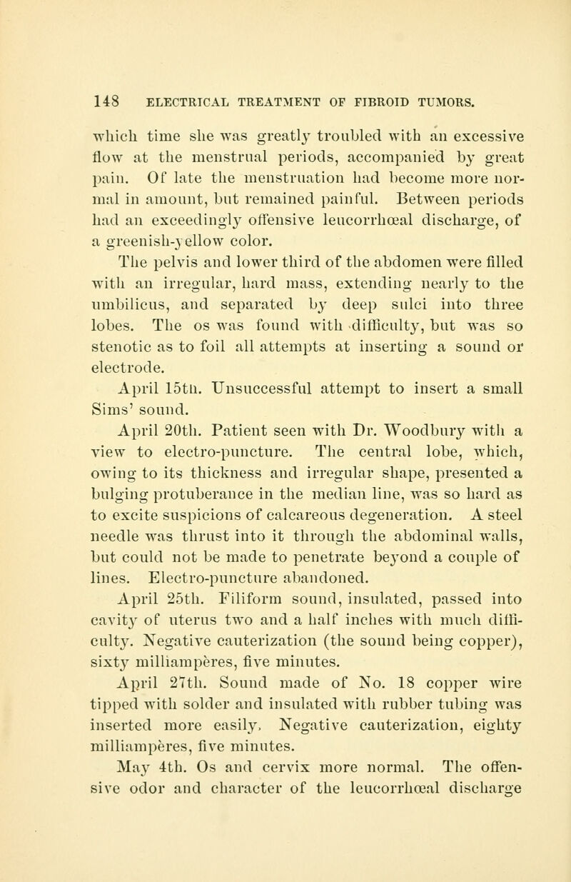 which time she was greatljT troubled with an excessive flow at the menstrual periods, accompanied by great pain. Of late the menstruation had become more nor- mal in amount, but remained painful. Between periods had an exceedingly offensive leucorrhceal discharge, of a greenish-yellow color. The pelvis and lower third of the abdomen were filled with an irregular, hard mass, extending nearly to the umbilicus, and separated by deep sulci into three lobes. The os was found with difficulty, but was so stenotic as to foil all attempts at inserting a sound or electrode. April 15tn. Unsuccessful attempt to insert a small Sims' sound. April 20th. Patient seen with Dr. Woodbury with a view to electro-puncture. The central lobe, which, owing to its thickness and irregular shape, presented a bulging protuberance in the median line, was so hard as to excite suspicions of calcareous degeneration. A steel needle was thrust into it through the abdominal walls, but could not be made to penetrate beyond a couple of lines. Electro-puncture abandoned. April 25th. Filiform sound, insulated, passed into cavity of uterus two and a half inches with much diffi- culty. Negative cauterization (the sound being copper), sixty milliamperes, five minutes. April 27th. Sound made of No. 18 copper wire tipped with solder and insulated with rubber tubing was inserted more easily, Negative cauterization, eighty milliamperes, five minutes. May 4th. Os and cervix more normal. The offen- sive odor and character of the leucorrhceal discharge