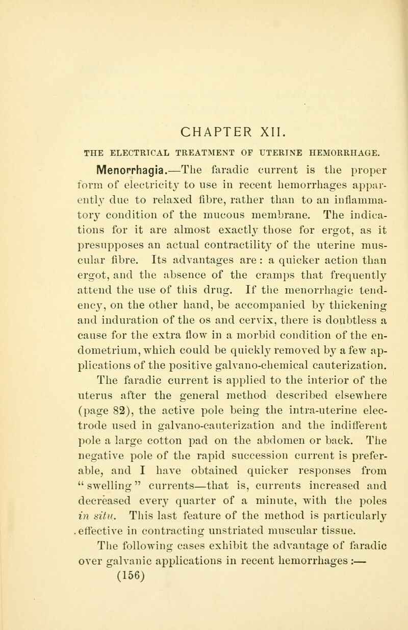 CHAPTER XII. THE ELECTRICAL TREATMENT OF UTERINE HEMORRHAGE. Menorrhagia.—The faradic current is the proper form of electricity to use in recent hemorrhages appar- ently due to relaxed fibre, rather than to an inflamma- tory condition of the mucous membrane. The indica- tions for it are almost exactly those for ergot, as it presupposes an actual contractility of the uterine mus- cular fibre. Its advantages are: a quicker action than ergot, and the absence of the cramps that frequently attend the use of this drug. If the menorrhagic tend- ency, on the other hand, be accompanied by thickening and induration of the os and cervix, there is doubtless a cause for the extra flow in a morbid condition of the en- dometrium, which could be quickly removed by a few ap- plications of the positive galvano-chemical cauterization. The faradic current is applied to the interior of the uterus after the general method described elsewhere (page 82), the active pole being the intra-uterine elec- trode used in galvano-cauterization and the indifferent pole a large cotton pad on the abdomen or back. The negative pole of the rapid succession current is prefer- able, and I have obtained quicker responses from  swelling  currents—that is, currents increased and decreased every quarter of a minute, with the poles in situ. This last feature of the method is particularly .effective in contracting unstriated muscular tissue. The following cases exhibit the advantage of faradic over galvanic applications in recent hemorrhages :—