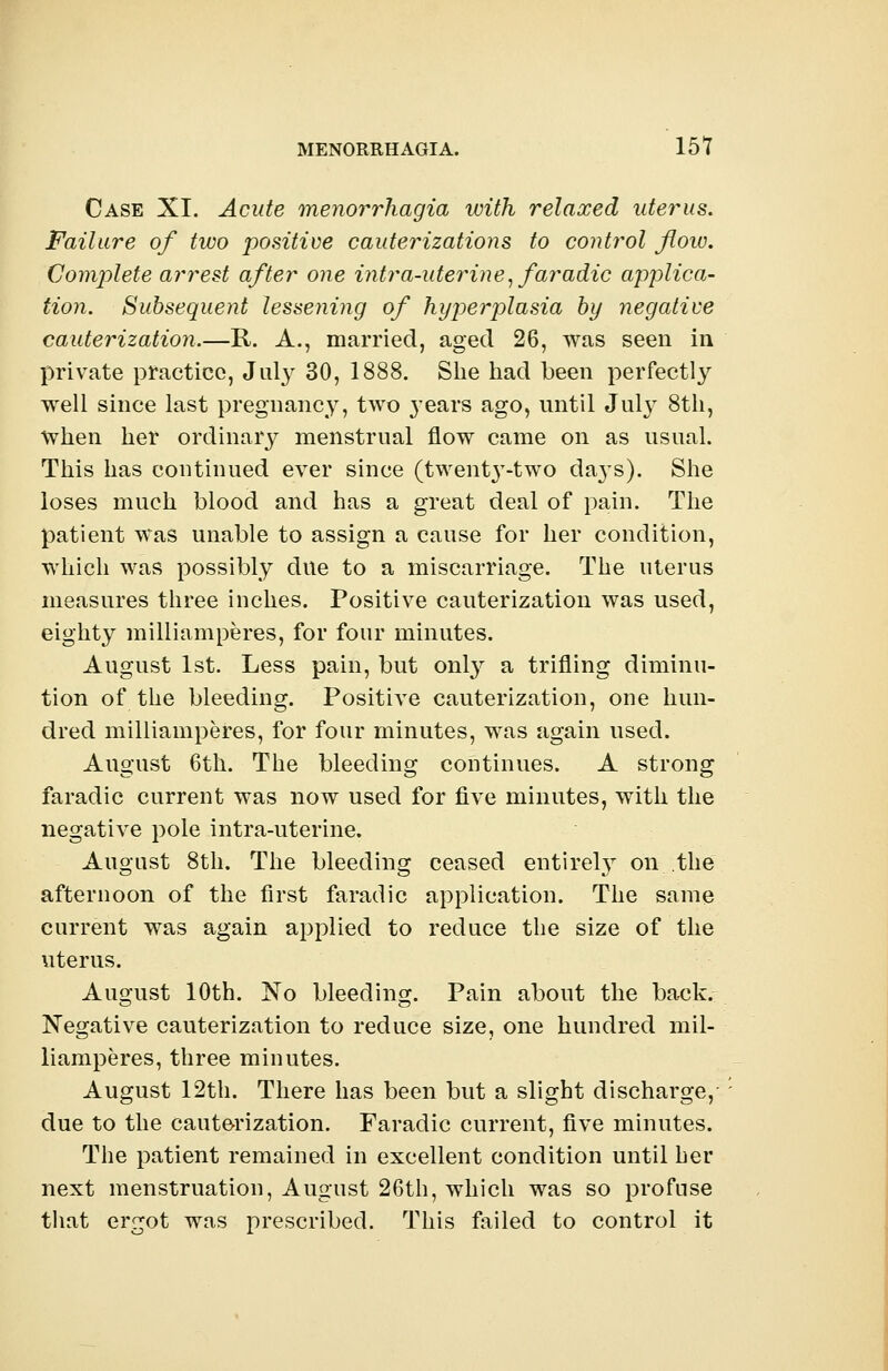 Case XI. Acute menorrhagia with relaxed uterus. Failure of two positive cauterizations to control flow. Complete arrest after one intra-uterine, faradic applica- tion. Subsequent lessening of hyperplasia by negative cauterization.—R. A., married, aged 26, was seen in private practice, Jul}' 30, 1888. She had been perfectly well since last pregnancy, two years ago, until July 8th, when her ordinary menstrual flow came on as usual. This has continued ever since (twent}T-two days). She loses much blood and has a great deal of pain. The patient was unable to assign a cause for her condition, which was possibly due to a miscarriage. The uterus measures three inches. Positive cauterization was used, eighty milliamperes, for four minutes. August 1st. Less pain, but only a trifling diminu- tion of the bleeding. Positive cauterization, one hun- dred milliamperes, for four minutes, was again used. August 6th. The bleeding continues. A strong faradic current was now used for five minutes, with the negative pole intra-uterine. August 8th. The bleeding ceased entirely on the afternoon of the first faradic application. The same current was again applied to reduce the size of the uterus. August 10th. No bleeding. Pain about the back. Negative cauterization to reduce size, one hundred mil- liamperes, three minutes. August 12th. There has been but a slight discharge, due to the cauterization. Faradic current, five minutes. The patient remained in excellent condition until her next menstruation, August 26th, which was so profuse that ergot was prescribed. This failed to control it