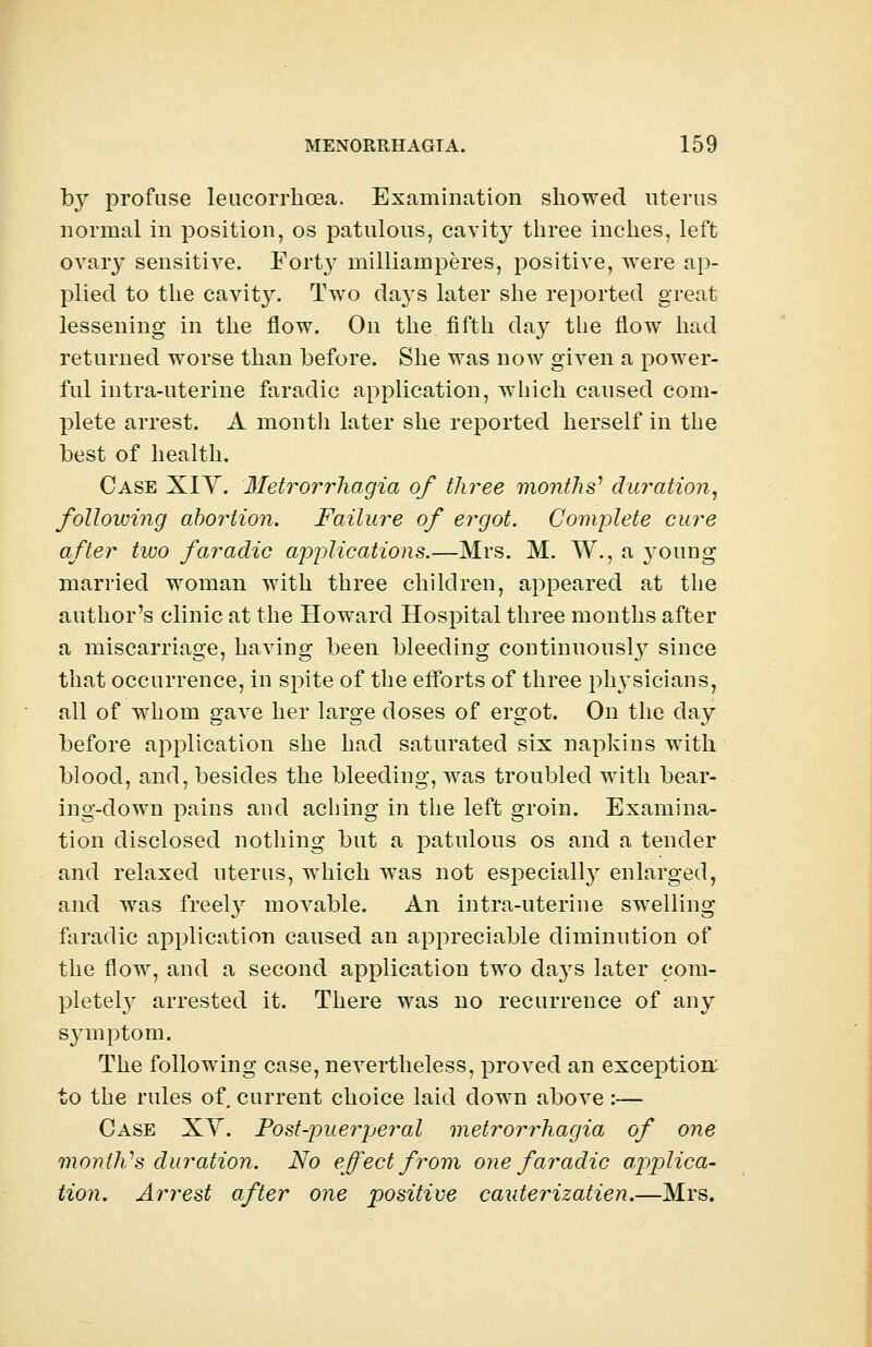 by profuse leucorrhoea. Examination showed uterus normal in position, os patulous, cavity three inches, left ovary sensitive. Fort}7 milliamperes, positive, were ap- plied to the cavit}\ Two days later she reported great lessening in the flow. On the. fifth day the flow had returned worse than before. She was now given a power- ful intra-uterine faradic application, which caused com- plete arrest. A month later she reported herself in the best of health. Case XIY. Metrorrhagia of three months1 duration, following abortion. Failure of ergot. Complete cure after two faradic applications.—Mrs. M. W., a 3roung married woman with three children, appeared at the author's clinic at the Howard Hospital three months after a miscarriage, having been bleeding continuously since that occurrence, in spite of the efforts of three physicians, all of whom gave her large doses of ergot. On the day before application she had saturated six napkins with blood, and, besides the bleeding, was troubled with bear- ing-down pains and aching in the left groin. Examina- tion disclosed nothing but a patulous os and a tender and relaxed uterus, which was not especially enlarged, and was freety movable. An intra-uterine swelling faradic application caused an appreciable diminution of the flow, and a second application two days later com- plete^ arrested it. There was no recurrence of any symptom. The following case, nevertheless, proved an exception: to the rules of current choice laid down above:— Case XV. Post-puerperal metrorrhagia of one month''s duration. No effect from one faradic applica- tion. Arrest after one positive cauterizatien.—Mrs.